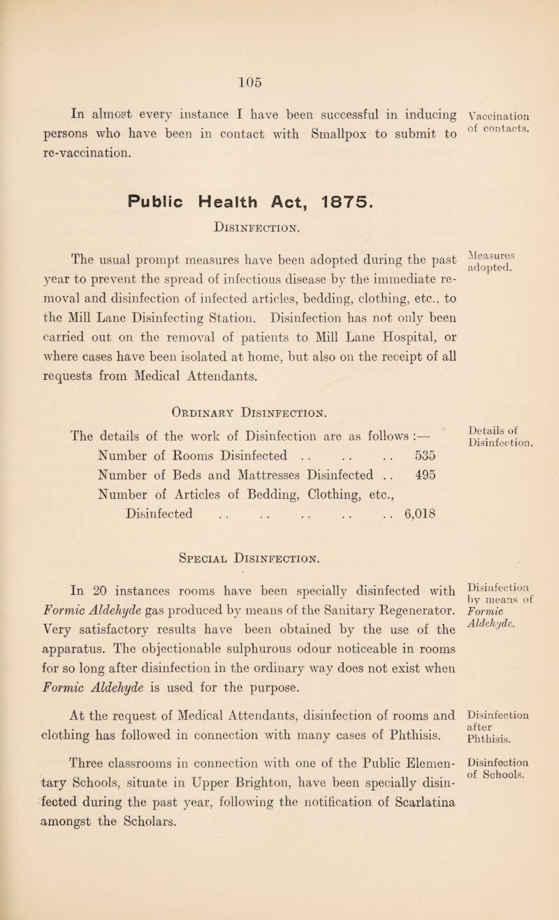 In almost every instance I have been successful in inducing persons who have been in contact with Smallpox to submit to re-vaccination. Public Health Act, 1875. Disinfection. The usual prompt measures have been adopted during the past year to prevent the spread of infectious disease by the immediate re¬ moval and disinfection of infected articles, bedding, clothing, etc., to the Mill Lane Disinfecting Station. Disinfection has not only been carried out on the removal of patients to Mill Lane Hospital, or where cases have been isolated at home, but also on the receipt of all requests from Medical Attendants. Ordinary Disinfection. The details of the work of Disinfection are as follows :— Number of Dooms Disinfected . . . . .. 535 Number of Beds and Mattresses Disinfected .. 495 Number of Articles of Bedding, Clothing, etc., Disinfected . . . . . . . . . . 6,018 Special Disinfection. In 20 instances rooms have been specially disinfected with Formic Aldehyde gas produced by means of the Sanitary Regenerator. Very satisfactory results have been obtained by the use of the apparatus. The objectionable sulphurous odour noticeable in rooms for so long after disinfection in the ordinary way does not exist when Formic Aldehyde is used for the purpose. At the request of Medical Attendants, disinfection of rooms and clothing has followed in connection with many cases of Phthisis. Three classrooms in connection with one of the Public Elemen¬ tary Schools, situate in Upper Brighton, have been specially disin¬ fected during the past year, following the notification of Scarlatina amongst the Scholars. Vaccination of contacts. Measures adopted. Details of Disinfection. Disinfection by means of Formic Aldelv/de. Disinfection after Phthisis. Disinfection of Schools.