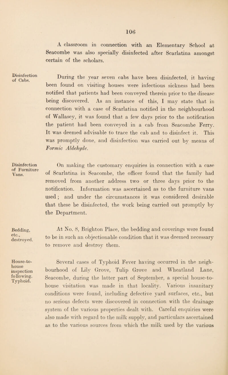 Disinfection of Cabs. Disinfection of Furniture Vans. Bedding, etc., destroyed. House-to- house inspection following. Typhoid. A classroom in connection with an Elementary School at Seacombe was also specially disinfected after Scarlatina amongst certain of the scholars. During the year seven cabs have been disinfected, it having been found on visiting houses were infectious sickness had been notified that patients had been conveyed therein prior to the disease being discovered. As an instance of this, I may state that in connection with a case of Scarlatina notified in the neighbourhood of Wallasey, it was found that a few days prior to the notification the patient had been conveyed in a cab from Seacombe Ferry. It was deemed advisable to trace the cab and to disinfect it. This was promptly done, and disinfection was carried out by means of Formic Aldehyde. On making the customary enquiries in connection with a case of Scarlatina in Seacombe, the officer found that the family had removed from another address two or three days prior to the notification. Information was ascertained as to the furniture vans used ; and under the circumstances it was considered desirable that these be disinfected, the work being carried out promptly by the Department. At No. 8, Brighton Place, the bedding and coverings were found to be in such an objectionable condition that it was deemed necessary to remove and destroy them. Several cases of Typhoid Fever having occurred in the neigh¬ bourhood of Lily Grove, Tulip Grove and Wheatland Lane, Seacombe, during the latter part of September, a special house-to- house visitation was made in that locality. Various insanitary conditions were found, including defective yard surfaces, etc., but no serious defects were discovered in connection with the drainage system of the various properties dealt with. Careful enquiries were also made with regard to the milk supply, and particulars ascertained as to the various sources from which the milk used by the various