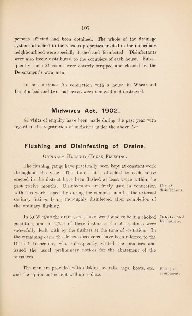 persons affected had been obtained. The whole of the drainage systems attached to the various properties erected in the immediate neighbourhood were specially flushed and disinfected. Disinfectants were also freely distributed to the occupiers of each house. Subse¬ quently some 24 rooms were entirely stripped and cleaned by the Department’s own men. In one instance (in connection with a house in Wheatland Lane) a bed and two mattresses were removed and destroyed. Midwives Act, 1902. 63 visits of enquiry have been made during the past year with regard to the registration of midwives under the above Act. Flushing and Disinfecting of Drains. Ordinary House-to-House Flushing. The flushing gangs have practically been kept at constant work throughout the year. The drains, etc., attached to each house erected in the district have been flushed at least twice within the past twelve months. Disinfectants are freely used in connection with this work, especially during the summer months, the external sanitary fittings being thoroughly disinfected after completion of the ordinary flushing. In 3,059 cases the drains, etc., have been found to be in a choked condition, and in 2,734 of these instances the obstructions were succesfully dealt with by the flushers at the time of visitation. In the remaining cases the defects discovered have been referred to the District Inspectors, who subsequently visited the premises and issued the usual preliminary notices for the abatement of the nuisances. The men are provided with oilskins, overalls, caps, boots, etc., and the equipment is kept well up to date. Use of disinfectants. Defects noted by flushers. Flushers’ equipment.