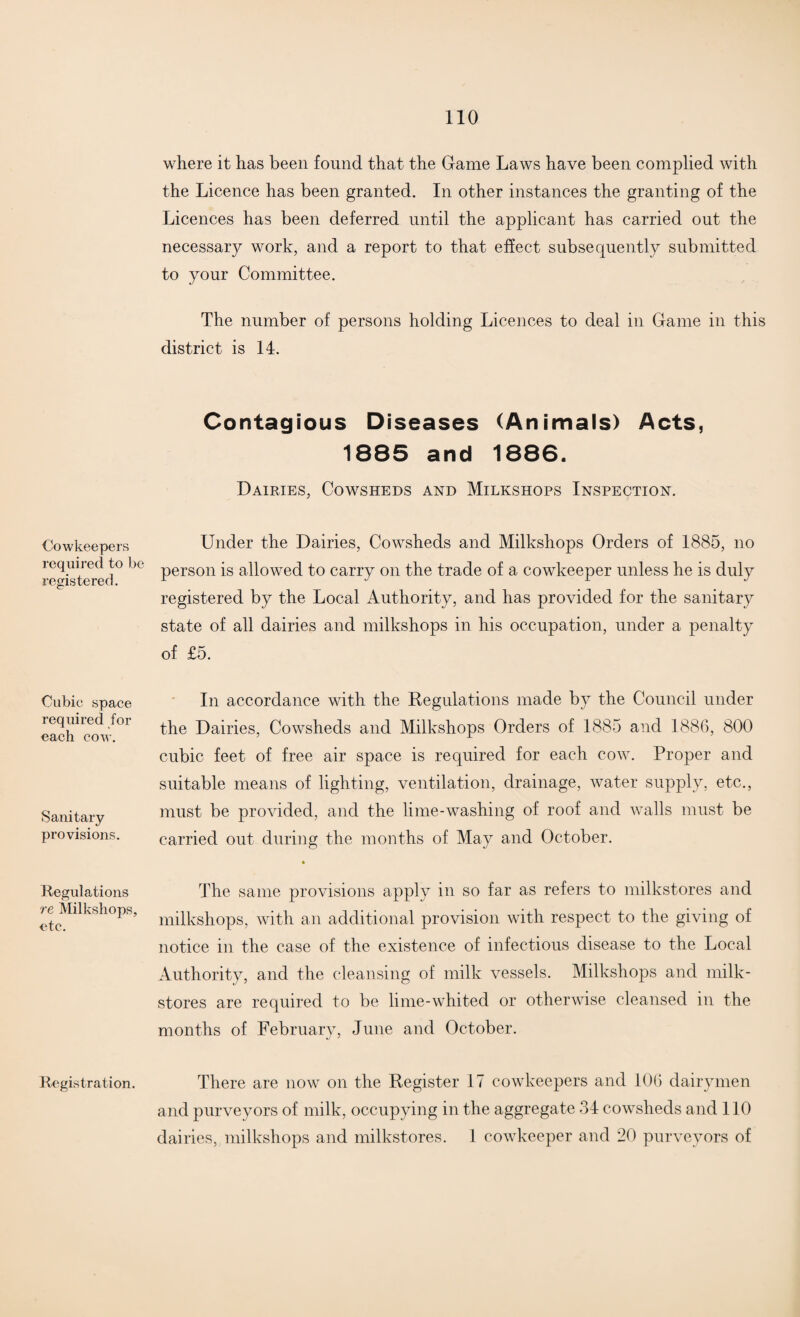Cowkeepers required to be registered. Cubic space required for each cow. Sanitary provisions. Regulations re Milkshops, etc. Registration. where it has been found that the Game Laws have been complied with the Licence has been granted. In other instances the granting of the Licences has been deferred until the applicant has carried out the necessary work, and a report to that effect subsequently submitted to your Committee. The number of persons holding Licences to deal in Game in this district is 14. Contagious Diseases (Animals) Acts, 1885 and 1886. Dairies, Cowsheds and Milkshops Inspection. Under the Dairies, Cowsheds and Milkshops Orders of 1885, no person is allowed to carry on the trade of a cowkeeper unless he is duly registered by the Local Authority, and has provided for the sanitary state of all dairies and milkshops in his occupation, under a penalty of £5. In accordance with the Regulations made by the Council under the Dairies, Cowsheds and Milkshops Orders of 1885 and 1886, 800 cubic feet of free air space is required for each cow. Proper and suitable means of lighting, ventilation, drainage, water supply, etc., must be provided, and the lime-washing of roof and walls must be carried out during the months of May and October. The same provisions apply in so far as refers to milkstores and milkshops, with an additional provision with respect to the giving of notice in the case of the existence of infectious disease to the Local Authority, and the cleansing of milk vessels. Milkshops and milk- stores are required to be lime-whited or otherwise cleansed in the months of February, June and October. There are now on the Register 17 cowkeepers and 106 dairymen and purveyors of milk, occupying in the aggregate 34 cowsheds and 110 dairies, milkshops and milkstores. 1 cowkeeper and 20 purveyors of