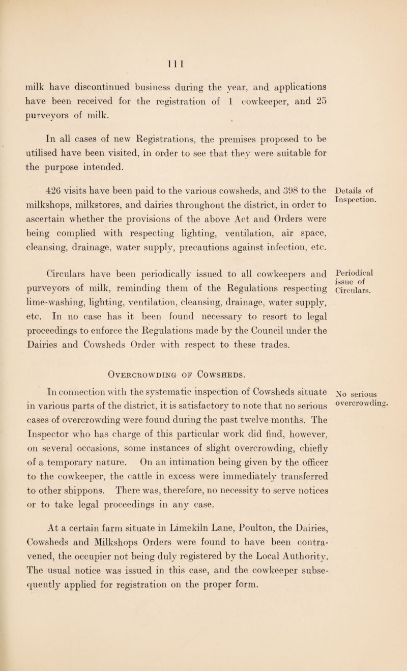 milk have discontinued business during the year, and applications have been received for the registration of 1 cowkeeper, and 25 purveyors of milk. In all cases of new Registrations, the premises proposed to be utilised have been visited, in order to see that they were suitable for the purpose intended. 426 visits have been paid to the various cowsheds, and 398 to the milkshops, milkstores, and dairies throughout the district, in order to ascertain whether the provisions of the above Act and Orders were being complied with respecting lighting, ventilation, air space, cleansing, drainage, water supply, precautions against infection, etc. Circulars have been periodically issued to all cowkeepers and purveyors of milk, reminding them of the Regulations respecting lime-washing, lighting, ventilation, cleansing, drainage, water supply, etc. In no case has it been found necessary to resort to legal proceedings to enforce the Regulations made by the Council under the Dairies and Cowsheds Order with respect to these trades. Overcrowding of Cowsheds. In connection with the systematic inspection of Cowsheds situate in various parts of the district, it is satisfactory to note that no serious cases of overcrowding were found during the past twelve months. The Inspector who has charge of this particular work did find, however, on several occasions, some instances of slight overcrowding, chiefly of a temporary nature. On an intimation being given by the officer to the cowkeeper, the cattle in excess were immediately transferred to other shippons. There was, therefore, no necessity to serve notices or to take legal proceedings in any case. At a certain farm situate in Limekiln Lane, Poulton, the Dairies, Cowsheds and Milkshops Orders were found to have been contra¬ vened, the occupier not being duly registered by the Local Authority. The usual notice was issued in this case, and the cowkeeper subse¬ quently applied for registration on the proper form. Details of Inspection. Periodical issue of Circulars. No serious overcrowding.
