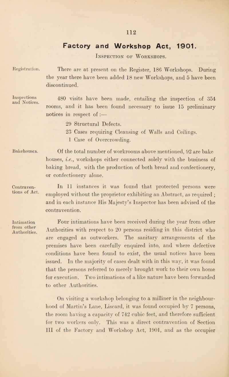 Registration. Inspections and Notices Bakehouses. Contraven¬ tions of Act Intimation from other Authorities. Factory and Workshop Act, 1901. Inspection of Workshops. There are at present on the Register, 186 Workshops. During the year there have been added 18 new Workshops, and 5 have been discontinued. 480 visits have been made, entailing the inspection of 354 rooms, and it has been found necessary to issue 15 preliminary notices in respect of :— 29 Structural Defects. 23 Cases requiring Cleansing of Walls and Ceilings. 1 Case of Overcrowding. Of the total number of workrooms above mentioned, 92 are bake houses, i.e., workshops either connected solely with the business of baking bread, with the production of both bread and confectionery, or confectionery alone. In 11 instances it was found that protected persons were employed without the proprietor exhibiting an Abstract, as required ; and in each instance His Majesty’s Inspector has been advised of the contravention. Four intimations have been received during the year from other Authorities with respect to 20 persons residing in this district who are engaged as outworkers. The sanitary arrangements of the premises have been carefully enquired into, and where defective conditions have been found to exist, the usual notices have been issued. In the majority of cases dealt with in this way, it was found that the persons referred to merely brought work to their own home for execution. Two intimations of a like nature have been forwarded to other Authorities. On visiting a workshop belonging to a milliner in the neighbour¬ hood of Martin’s Lane, Discard, it was found occupied by 7 persons, the room having a capacity of 742 cubic feet, and therefore sufficient for two workers only. This was a direct contravention of Section III of the Factory and Workshop Act, 1901, and as the occupier