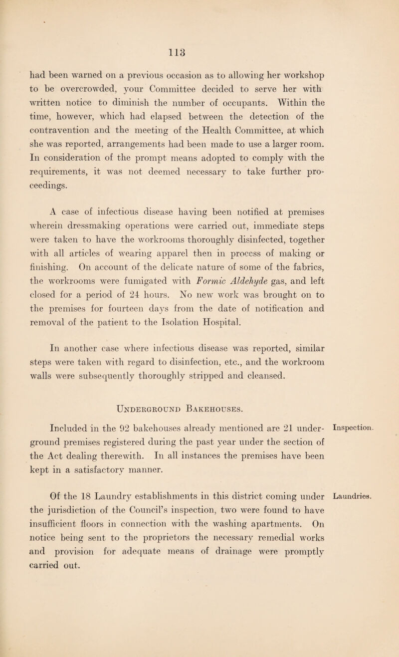 had been warned on a previous occasion as to allowing her workshop to be overcrowded, your Committee decided to serve her with written notice to diminish the number of occupants. Within the time, however, which had elapsed between the detection of the contravention and the meeting of the Health Committee, at which she was reported, arrangements had been made to use a larger room. In consideration of the prompt means adopted to comply with the requirements, it was not deemed necessary to take further pro¬ ceedings. A case of infectious disease having been notified at premises wherein dressmaking operations were carried out, immediate steps were taken to have the workrooms thoroughly disinfected, together with all articles of wearing apparel then in process of making or finishing. On account of the delicate nature of some of the fabrics, the workrooms were fumigated with Formic Aldehyde gas, and left closed for a period of 24 hours. No new work was brought on to the premises for fourteen days from the date of notification and removal of the patient to the Isolation Hospital. In another case where infectious disease was reported, similar steps were taken with regard to disinfection, etc., and the workroom walls were subsequently thoroughly stripped and cleansed. Underground Bakehouses. Included in the 92 bakehouses already mentioned are 21 under¬ ground premises registered during the past year under the section of the Act dealing therewith. In all instances the premises have been kept in a satisfactory manner. Of the 18 Laundry establishments in this district coming under the jurisdiction of the Council’s inspection, two were found to have insufficient floors in connection with the washing apartments. On notice being sent to the proprietors the necessary remedial works and provision for adequate means of drainage were promptly carried out. Inspection. Laundries,