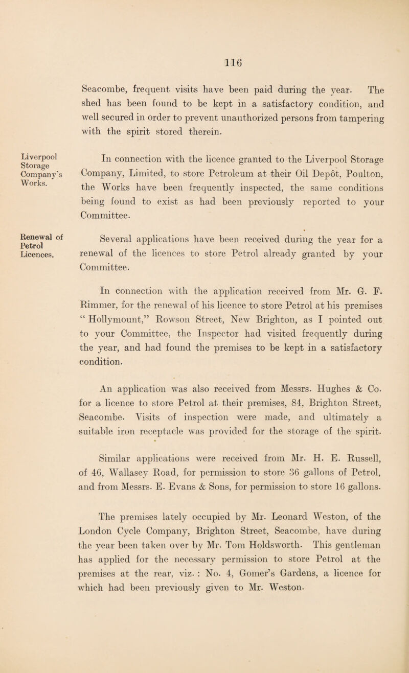 Liverpool Storage Company’s Works. Renewal of Petrol Licences. Seacombe, frequent visits have been paid during the year. The shed has been found to be kept in a satisfactory condition, and well secured in order to prevent unauthorized persons from tampering with the spirit stored therein. In connection with the licence granted to the Liverpool Storage Company, Limited, to store Petroleum at their Oil Depot, Poulton, the Works have been frequently inspected, the same conditions being found to exist as had been previously reported to your Committee. Several applications have been received during the year for a renewal of the licences to store Petrol already granted by your Committee. In connection with the application received from Mr. G. F. Rimmer, for the renewal of his licence to store Petrol at his premises “ Hollymount,” Powson Street, New Brighton, as I pointed out to your Committee, the Inspector had visited frequently during the year, and had found the premises to be kept in a satisfactory condition. An application was also received from Messrs. Hughes & Co. for a licence to store Petrol at their premises, 84, Brighton Street, Seacombe. Visits of inspection were made, and ultimately a suitable iron receptacle was provided for the storage of the spirit- Similar applications were received from Mr. H. E. Russell, of 46, Wallasey Road, for permission to store 36 gallons of Petrol, and from Messrs. E. Evans & Sons, for permission to store 16 gallons. The premises lately occupied by Mr. Leonard Weston, of the London Cycle Company, Brighton Street, Seacombe, have during the year been taken over by Mr. Tom Holds worth. This gentleman has applied for the necessary permission to store Petrol at the premises at the rear, viz. : No. 4, Gomer’s Gardens, a licence for which had been previously given to Mr. Weston.