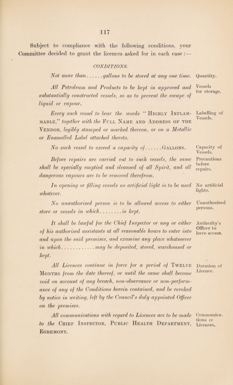 Subject to compliance with the following conditions, your Committee decided to grant the licences asked for in each case :— CONDITIONS. Not more than.gallons to he stored at any one time. All Petroleum and Products to he kept in approved and substantially constructed vessels, so as to prevent the escape of liquid, or vapour. Every such vessel to hear the words “ Highly Inflam¬ mable,” together with the Full Name and Address of the Vendor, legibly stamped or marked thereon, or on a Metallic or Enamelled Label attached thereto. No such vessel to exceed a capacity of.Gallons. Before repairs are carried out to such vessels, the same shall he specially emptied and cleansed of all Spirit, and all dangerous vapours are to he removed therefrom. In opening or filling vessels no artificial light is to he used whatever. No unauthorised person is to he allowed access to either store or vessels in which.is kept. It shall he lawful for the Chief Inspector or any or either of his authorised assistants at all reasonable hours to enter into and upon the said premises, and examine any place whatsoever in ivhich.may he deposited, stored, warehoused or kept. All Licences continue in force for a period of Twelve Months from the date thereof, or until the same shall become void on account of any breach, non-observance or non-perform¬ ance of any of the Conditions herein contained, and he revoked by notice in writing, left by the CounciVs duly appointed Officer on the premises. All communications with regard to Licences are to he made to the Chief Inspector, Public Health Department, Egremont. Quantity. Vessels for storage. Labelling of Vessels. Capacity of Vessels. Precautions before repairs. No artificial lights. Unauthorised persons. Authority’s Officer to have access. Duration of Licence. Communica¬ tions re Licences.