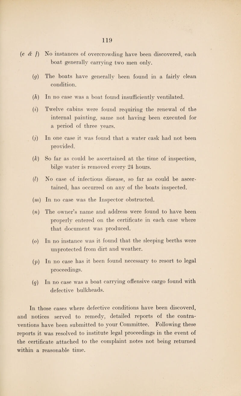 (e & f) No instances of overcrowding have been discovered, each boat generally carrying two men only. (g) The boats have generally been found in a fairly clean condition. (h) In no case was a boat found insufficiently ventilated. (i) Twelve cabins were found requiring the renewal of the internal painting, same not having been executed for a period of three years. (j) In one case it was found that a water cask had not been provided. (k) So far as could be ascertained at the time of inspection, bilge water is removed every 24 hours. (l) No case of infectious disease, so far as could be ascer¬ tained, has occurred on any of the boats inspected. (m) In no case was the Inspector obstructed. (n) The owner’s name and address were found to have been properly entered on the certificate in each case where that document was produced. (o) In no instance was it found that the sleeping berths were unprotected from dirt and weather. (p) In no case has it been found necessary to resort to legal proceedings. (q) In no case was a boat carrying offensive cargo found with defective bulkheads. In those cases where defective conditions have been discoverd, and notices served to remedy, detailed reports of the contra¬ ventions have been submitted to your Committee. Following these reports it was resolved to institute legal proceedings in the event of the certificate attached to the complaint notes not being returned within a reasonable time.