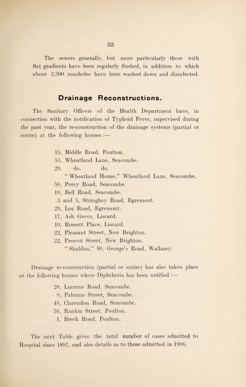 The sewers generally, but more particularly those with flat gradients have been regularly flushed, in addition to which about 2,500 manholes have been washed down and disinfected. Drainage Reconstructions. The Sanitary Officers of the Health Department have, in connection with the notification of Typhoid Fever, supervised during the past year, the re-construction of the drainage systems (partial or entire) at the following houses :— 15, Middle Road, Poulton. 53, Wheatland Lane, Seacombe. 29, do. do. “ Wheatland House,” Wheatland Lane, Seacombe. 5S, Percy Road, Seacombe. 10, Bell Road, Seacombe. 3 and 5, Stringhey Road, Egremont. 29, Lea Road, Egremont. 17, Ash Grove, Liscard. 10, Rossett Place, Liscard. 22, Pleasant Street, New Brighton. 22, Prescot Street, New Brighton. “ Shaldon,” St. George’s Road, Wallasey. Drainage re-construction (partial or entire) has also taken place at the following houses where Diphtheria has been notified :— 28, Lucerne Road, Seacombe. 8, Palermo Street, Seacombe. 48, Clarendon Road, Seacombe. 59, Rankin Street, Poulton. 1, Breck Road, Poulton. The next Table gives the total number of cases admitted to Hospital since 1897, and also details as to those admitted in 1906.