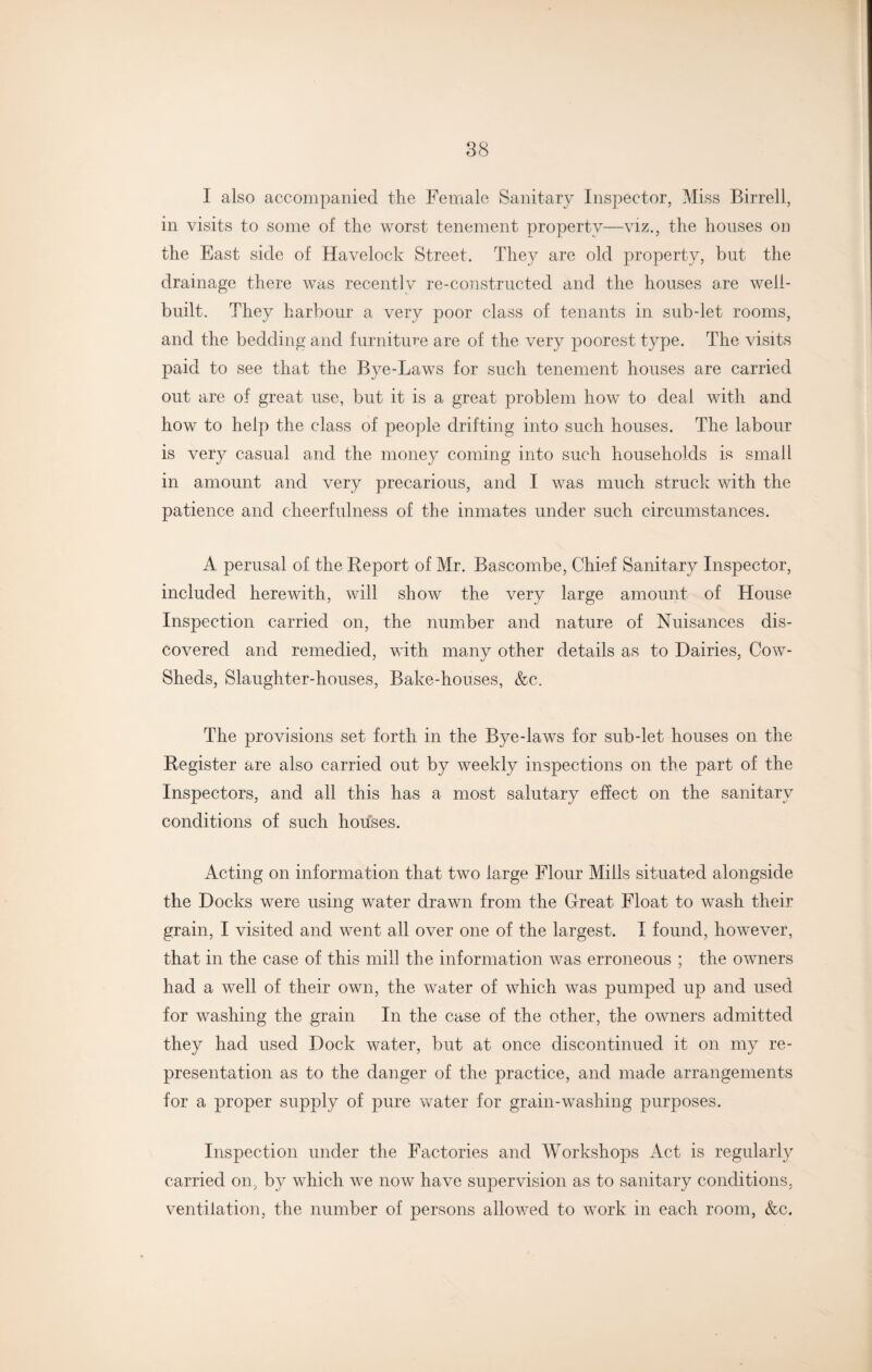 I also accompanied the Female Sanitary Inspector, Miss Birrell, in visits to some of the worst tenement property—viz., the houses on the East side of Havelock Street. They are old property, but the drainage there was recently re-constructed and the houses are well- built. They harbour a very poor class of tenants in sub-let rooms, and the bedding and furniture are of the very poorest type. The visits paid to see that the Bye-Laws for such tenement houses are carried out are of great use, but it is a great problem how to deal with and how to help the class of people drifting into such houses. The labour is very casual and the money coming into such households is small in amount and very precarious, and I was much struck with the patience and cheerfulness of the inmates under such circumstances. A perusal of the Report of Mr. Bascombe, Chief Sanitary Inspector, included herewith, will show the very large amount of House Inspection carried on, the number and nature of Nuisances dis¬ covered and remedied, with many other details as to Dairies, Cow- Sheds, Slaughter-houses, Bake-houses, &c. The provisions set forth in the Bye-laws for sub-let houses on the Register are also carried out by weekly inspections on the part of the Inspectors, and all this has a most salutary effect on the sanitary conditions of such houses. Acting on information that two large Flour Mills situated alongside the Docks were using water drawn from the Great Float to wash their grain, I visited and went all over one of the largest. I found, however, that in the case of this mill the information was erroneous ; the owners had a well of their own, the water of which was pumped up and used for washing the grain In the case of the other, the owners admitted they had used Dock water, but at once discontinued it on my re¬ presentation as to the danger of the practice, and made arrangements for a proper supply of pure water for grain-washing purposes. Inspection under the Factories and Workshops Act is regularly carried on, by which we now have supervision as to sanitary conditions, ventilation, the number of persons allowed to work in each room, &c.
