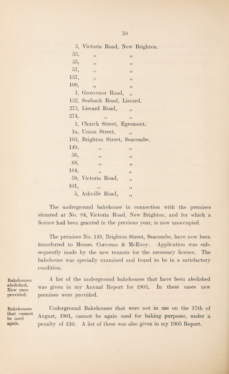 Bakehouses abolished. New ones provided. Bakehouses that cannot be used again. 3, Victoria Road, New Brighton. 33, 35, 57, 137, 108, 1, Grosvenor Road, ,, 132, Seabank Road, Liscard. 273, Liscard Road, 33 274, 3 3 33 1, Church Street, Egremont. la, Union Street, 33 103, Brighton Street, Seacombe. 149, 33 33 36, 33 3? 68, 33 33 164, 33 33 59, Victoria Road, 33 101, 3 3 33 5, Ash'vilie Road, 33 The underground bakehouse in connection with the premises situated at No. 84, Victoria Road, New Brighton, and for which a licence had been granted in the previous year, is now unoccupied. The premises No. 149, Brighton Street, Seacombe, have now been transferred to Messrs. Corcoran & McEvoy. Application was sub¬ sequently made by the new tenants for the necessary licence. The bakehouse was specially examined and found to be in a satisfactory condition. A list of the underground bakehouses that have been abolished was given in my Annual Report for 1905. In these cases new premises were provided. Underground Bakehouses that were not in use on the 17th of August, 1901, cannot be again used for baking purposes, under a penalty of £10. A list of these was also given in my 1905 Report. 33 33 33 33 33