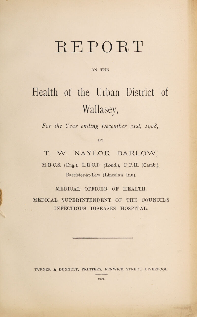 RE PORT ON THE Health of the Urban District of Wallasey, For the Year ending December 31st, igo8, BY T. W. NAYLOR BARLOW, M.R.C.S. (Eng.), L.R.C.P. (Lond.), D.P.H. (Camb.), Barrister-at-Law (Lincoln’s Inn), MEDICAL OFFICER OF HEALTH. MEDICAL SUPERINTENDENT OF THE COUNCIL’S INFECTIOUS DISEASES HOSPITAL. TURNER & DUNNETT, PRINTERS, FENWICK STREET, LIVERPOOL. 1909.