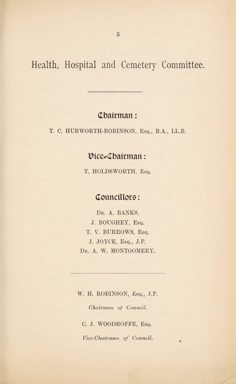 Health, Hospital and Cemetery Committee. Chairman: T. C. HURWORTH-ROBINSON, Esq., B.A., LL.B. IDlce^Cbatrman: T. HOLDSWORTH, Esq. CouncUIore: Dr. A. BANKS. J. BOUGHEY, Esq. T. V. BURROWS, Esq. J. JOYCE, Esq., J.P. Dr. A. W. MONTGOMERY. W. H. ROBINSON, Esq., J.P. Chairman of Council. C. J. WOODROFFE, Esq. Vice-Chairman of Council.