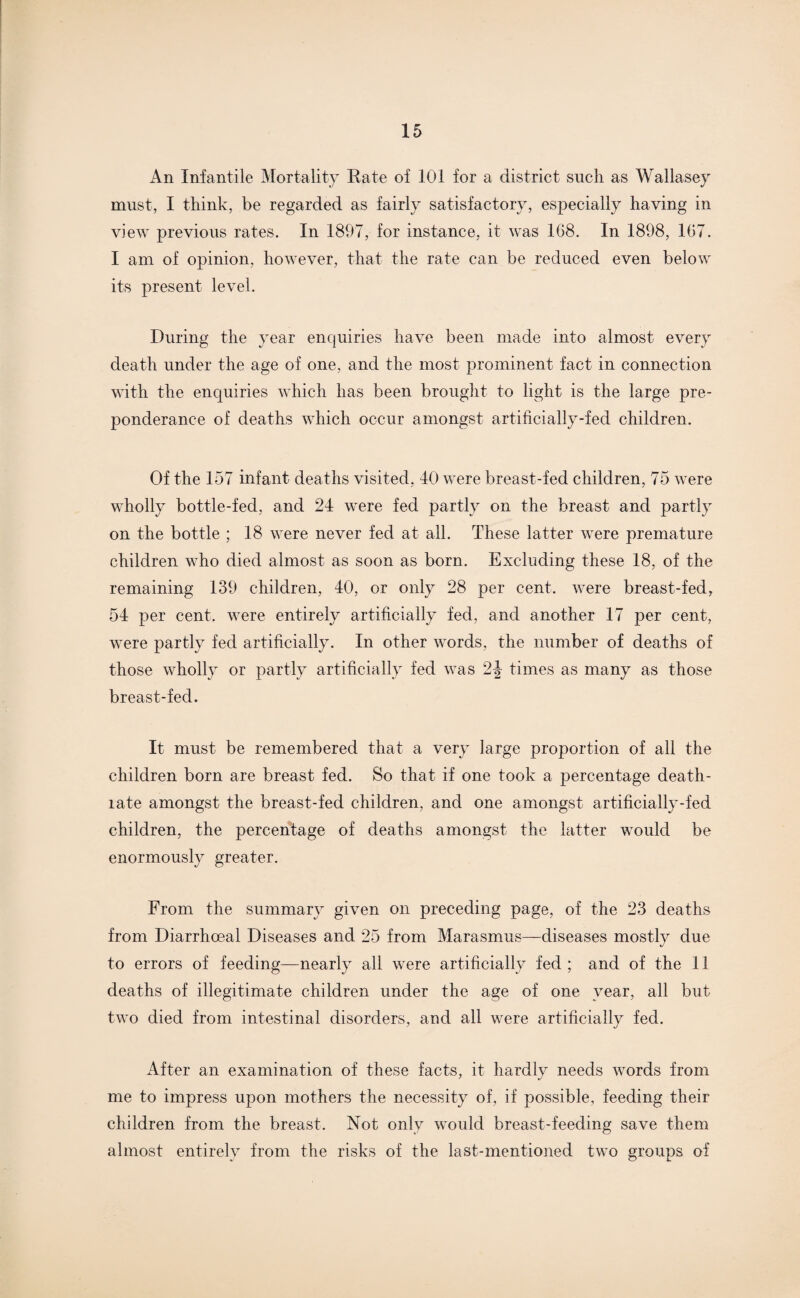 An Infantile Mortality Rate of 101 for a district such as Wallasey must, I think, be regarded as fairly satisfactory, especially having in view previous rates. In 1897, for instance, it was 168. In 1898, 167. I am of opinion, however, that the rate can be reduced even below its present level. During the year enquiries have been made into almost every death under the age of one, and the most prominent fact in connection with the enquiries which has been brought to light is the large pre¬ ponderance of deaths which occur amongst artificially-fed children. Of the 157 infant deaths visited, 40 were breast-fed children, 75 were wholly bottle-fed, and 24 were fed partly on the breast and partly on the bottle ; 18 were never fed at all. These latter were premature children who died almost as soon as born. Excluding these 18, of the remaining 139 children, 40, or only 28 per cent, were breast-fed, 54 per cent, were entirely artificially fed, and another 17 per cent, were partly fed artificially. In other words, the number of deaths of those wholly or partly artificially fed was 2J times as many as those breast-fed. It must be remembered that a very large proportion of all the children born are breast fed. So that if one took a percentage death- late amongst the breast-fed children, and one amongst artificially-fed children, the percentage of deaths amongst the latter would be enormously greater. From the summary given on preceding page, of the 23 deaths from Diarrhoeal Diseases and 25 from Marasmus—diseases mostly due to errors of feeding—nearly all were artificially fed ; and of the 11 deaths of illegitimate children under the age of one year, all but two died from intestinal disorders, and all were artificially fed. After an examination of these facts, it hardly needs words from me to impress upon mothers the necessity of, if possible, feeding their children from the breast. Not only would breast-feeding save them almost entirely from the risks of the last-mentioned two groups of