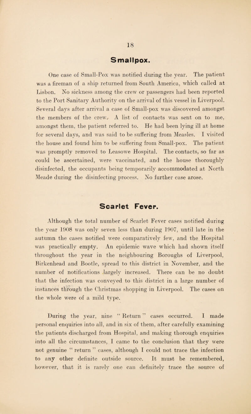 Smallpox. One case of Small-Pox was notified during the year. The patient was a fireman of a ship returned from South America, which called at Lisbon. No sickness among the crew or passengers had been reported to the Port Sanitary Authority on the arrival of this vessel in Liverpool. Several da}7s after arrival a case of Small-pox was discovered amongst the members of the crew. A list of contacts was sent on to me, amongst them, the patient referred to. He had been lying ill at home for several days, and was said to be suffering from Measles. I visited the house and found him to be suffering from Small-pox. The patient was promptly removed to Leasowe Hospital. The contacts, so far as could be ascertained, were vaccinated, and the house thoroughly disinfected, the occupants being temporarily accommodated at North Meade during the disinfecting process. No further case arose. Scarlet Fever. Although the total number of Scarlet Fever cases notified during the year 1908 was only seven less than during 1907, until late in the autumn the cases notified were comparatively few, and the Hospital was practically empty. An epidemic wave which had shown itself throughout the year in the neighbouring Boroughs of Liverpool, Birkenhead and Bootle, spread to this district in November, and the number of notifications largely increased. There can be no doubt that the infection was conveyed to this district in a large number of instances through the Christmas shopping in Liverpool. The cases on the whole were of a mild type. During the year, nine “ Return ” cases occurred. I made personal enquiries into all, and in six of them, after carefully examining the patients discharged from Hospital, and making thorough enquiries into all the circumstances, I came to the conclusion that thev were not genuine “ return ” cases, although I could not trace the infection to any other definite outside source. It must be remembered, however, that it is rarely one can definitely trace the source of