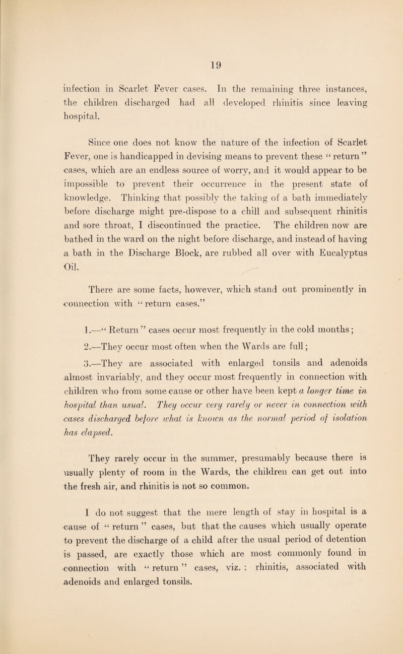 infection in Scarlet Fever cases. In the remaining three instances, the children discharged had all developed rhinitis since leaving hospital. Since one does not know the nature of the infection of Scarlet Fever, one is handicapped in devising means to prevent these “ return ” cases, which are an endless source of worry, and it would appear to be impossible to prevent their occurrence in the present state of knowledge. Thinking that possibly the taking of a bath immediately before discharge might pre-dispose to a chill and subsequent rhinitis and sore throat, I discontinued the practice. The children now are bathed in the ward on the night before discharge, and instead of having a bath in the Discharge Block, are rubbed all over with Eucalyptus Oil. There are some facts, however, which stand out prominently in connection with “ return cases.” 1. —“ Return ” cases occur most frequently in the cold months; 2. —They occur most often when the Wards are full; 3. —They are associated with enlarged tonsils and adenoids almost invariably, and they occur most frequently in connection with children who from some cause or other have been kept a longer time in hospital than usual. They occur very rarely or never in connection with •cases discharged before what is known as the normal period of isolation has elapsed. They rarely occur in the summer, presumably because there is usually plenty of room in the Wards, the children can get out into the fresh air, and rhinitis is not so common. I do not suggest that the mere length of stay in hospital is a cause of “ return ” cases, but that the causes which usually operate to prevent the discharge of a child after the usual period of detention is passed, are exactly those which are most commonly found in connection with “ return ” cases, viz. : rhinitis, associated with adenoids and enlarged tonsils.