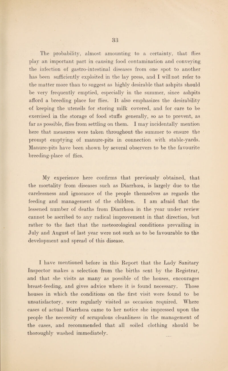 The probability, almost amounting to a certainty, that flies play an important part in causing food contamination and conveying the infection of gastro-intestinal diseases from one spot to another has been sufficiently exploited in the lay press, and I will not refer to the matter more than to suggest as highly desirable that ashpits should be very frequently emptied, especially in the summer, since ashpits afford a breeding place for flies. It also emphasizes the desirability of keeping the utensils for storing milk covered, and for care to be exercised in the storage of food stuffs generally, so as to prevent, as far as possible, flies from settling on them. I may incidentally mention here that measures were taken throughout the summer to ensure the prompt emptying of manure-pits in connection with stable-yards. Manure-pits have been shown by several observers to be the favourite breeding-place of flies. My experience here confirms that previously obtained, that the mortality from diseases such as Diarrhoea, is largely due to the carelessness and ignorance of the people themselves as regards the feeding and management of the children. I am afraid that the lessened number of deaths from Diarrhoea in the year under review cannot be ascribed to any radical improvement in that direction, but rather to the fact that the meteorological conditions prevailing in July and August of last year were not such as to be favourable to the development and spread of this disease. I have mentioned before in this Report that the Lady Sanitary Inspector makes a selection from the births sent by the Registrar, and that she visits as many as possible of the houses, encourages breast-feeding, and gives advice where it is found necessary. Those houses in which the conditions on the first visit were found to be unsatisfactory, were regularly visited as occasion required. Where cases of actual Diarrhoea came to her notice she impressed upon the people the necessity of scrupulous cleanliness in the management of the cases, and recommended that all soiled clothing should be thoroughly washed immediately.