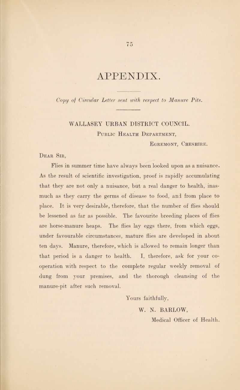 APPENDIX. Copy of Circular Letter sent with respect to Manure Pits. WALLASEY UEBAN DISTRICT COUNCIL. Public Health Department, Egremont, Cheshire. Dear Sir, Flies in summer time have always been looked upon as a nuisance. As the result of scientific investigation, proof is rapidly accumulating that they are not only a nuisance, but a real danger to health, inas¬ much as they carry the germs of disease to food, and from place to place. It is very desirable, therefore, that the number of flies should be lessened as far as possible. The favourite breeding places of flies are horse-manure heaps. The flies lay eggs there, from which eggs, under favourable circumstances, mature flies are developed in about ten days. Manure, therefore, which is allowed to remain longer than that period is a danger to health. I, therefore, ask for your co¬ operation with respect to the complete regular weekly removal of dung from }rour premises, and the thorough cleansing of the manure-pit after such removal. Yours faithfullv, W. N. BARLOW, Medical Officer of Health.