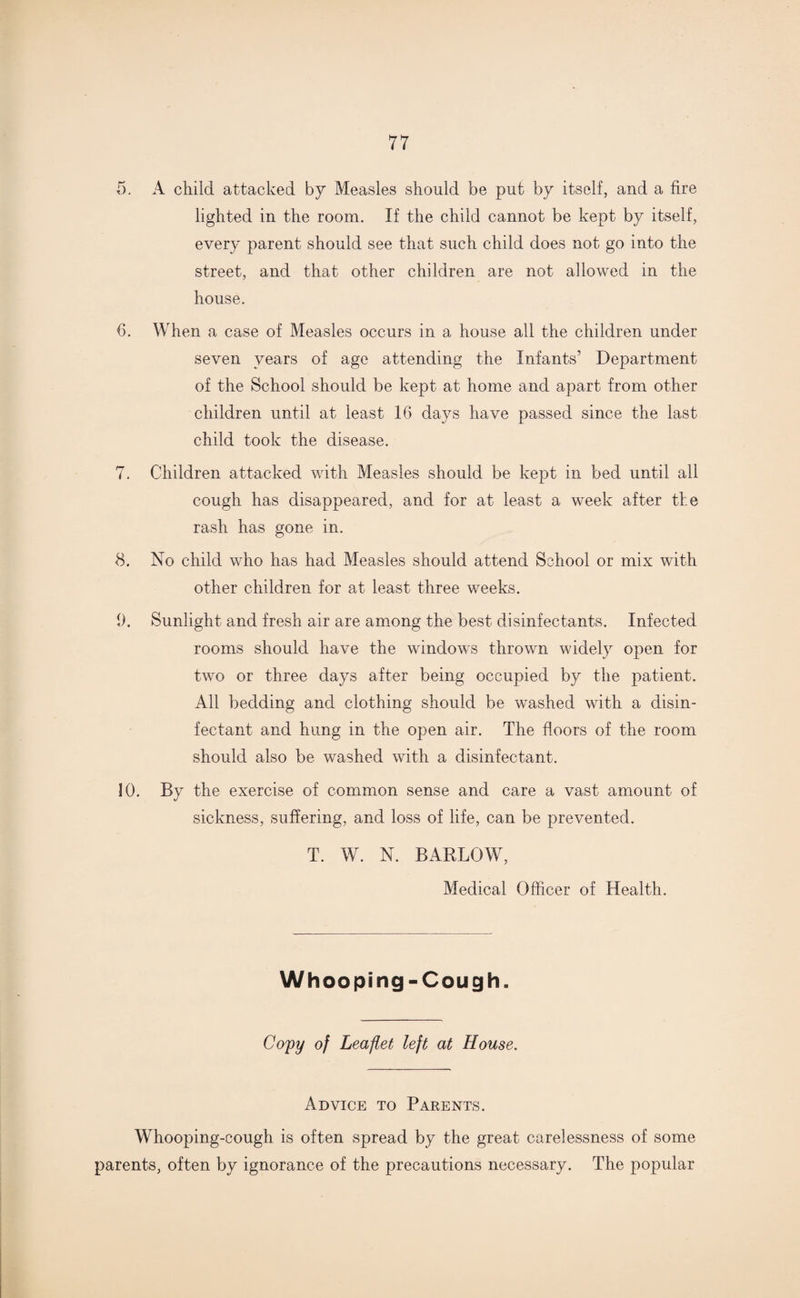 5. A child attacked by Measles should be put by itself, and a fire lighted in the room. If the child cannot be kept by itself, every parent should see that such child does not go into the street, and that other children are not allowed in the house. 6. When a case of Measles occurs in a house all the children under seven years of age attending the Infants’ Department of the School should be kept at home and apart from other children until at least 16 days have passed since the last child took the disease. 7. Children attacked with Measles should be kept in bed until all cough has disappeared, and for at least a week after the rash has gone in. 8. No child who has had Measles should attend School or mix with other children for at least three weeks. i). Sunlight and fresh air are among the best disinfectants. Infected rooms should have the windows thrown widely open for two or three days after being occupied by the patient. All bedding and clothing should be washed with a disin¬ fectant and hung in the open air. The floors of the room should also be washed with a disinfectant. 10. By the exercise of common sense and care a vast amount of sickness, suffering, and loss of life, can be prevented. T. W. N. BARLOW, Medical Officer of Health. Whooping-Cough. Copy of Leaflet left at House. Advice to Parents. Whooping-cough is often spread by the great carelessness of some parents, often by ignorance of the precautions necessary. The popular