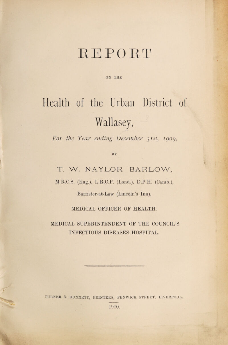 REPORT ON THE Health of the Urban District of Wallasey, For the Year ending December gist, igoq, T. W, NAYLOR BARLOW, M.R.C.S. (Eng.), L.R.C.P. (Lond.), D.P.H. (Camb.), Barrister-at-Law (Lincoln’s Inn), MEDICAL OFFICER OF HEALTH. MEDICAL SUPERINTENDENT OF THE COUNCIL’S INFECTIOUS DISEASES HOSPITAL. TURNER & DUNNETT, PRINTERS, FENWICK STREET, LIVERPOOL. 1910.