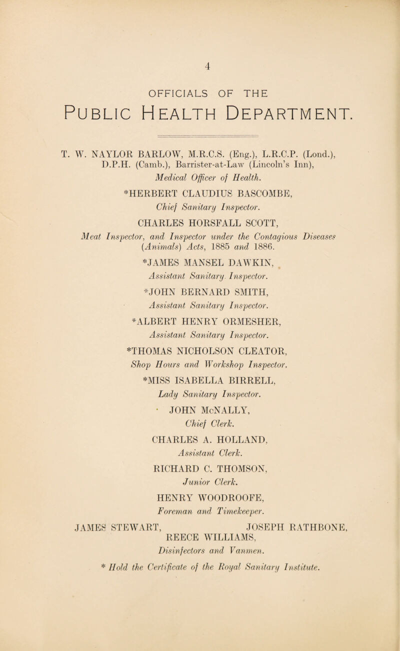 OFFICIALS OF THE Public Health Department. T. W. NAYLOR BARLOW, M.R.C.S. (Eng.), L.R.C.P. (Lond.), D.P.H. (Camb.), Barrister-at-Law (Lincoln’s Inn), Medical Officer of Health. ^HERBERT CLAUDIUS BASCOMBE, Chief Sanitary Inspector. CHARLES HORSFALL SCOTT, Meat Inspector, and Inspector under the Contagious Diseases {Animals) Acts, 1885 and 1886. * JAMES MANSEL DAW KIN, Assistant Sanitary. Inspector. *JOHN BERNARD SMITH, Assistant Sanitary Inspector. * ALBERT HENRY ORMESHER, Assistant Sanitary Inspector. *THOMAS NICHOLSON CLEATOR, Shop Hours and Workshop Inspector. *MISS ISABELLA BIRRELL, Lady Sanitary Inspector. * JOHN McNALLY, Chief Clerk. CHARLES A. HOLLAND, Assistant Clerk. RICHARD C. THOMSON, Junior Clerk. HENRY WOODROOFE, Foreman and Timekeeper. JAMES STEWART, JOSEPH RATHBONE, REECE WILLIAMS, Disinfectors and Vanmen. * Hold the Certificate of the Royal Sanitary Institute.