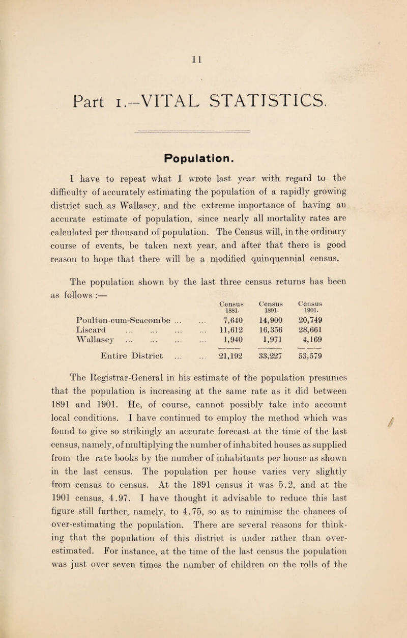 Fart i.—VITAL STATISTICS. Population. I have to repeat what I wrote last year with regard to the difficulty of accurately estimating the population of a rapidly growing district such as Wallasey, and the extreme importance of having an accurate estimate of population, since nearly all mortality rates are calculated per thousand of population. The Census will, in the ordinary course of events, be taken next year, and after that there is good reason to hope that there will be a modified quinquennial census. The population shown by the last three census returns has been as follows :— Census 1881. Census 1891. Census 1901. Poulton-cum-Seacombe ... 7,640 14,900 20,749 Liscard 11,612 16,356 28,661 Wallasey 1,940 1,971 4,169 Entire District ... 21,192 33,227 53,579 The Registrar-General in his estimate of the population presumes that the population is increasing at the same rate as it did between 1891 and 1901. He, of course, cannot possibly take into account local conditions. I have continued to employ the method which was found to give so strikingly an accurate forecast at the time of the last census, namely, of multiplying the number of inhabited houses as supplied from the rate books by the number of inhabitants per house as shown in the last census. The population per house varies very slightly from census to census. At the 1891 census it was 5.2, and at the 1901 census, 4.97. I have thought it advisable to reduce this last figure still further, namely, to 4.75, so as to minimise the chances of over-estimating the population. There are several reasons for think¬ ing that the population of this district is under rather than over¬ estimated. For instance, at the time of the last census the population was just over seven times the number of children on the rolls of the