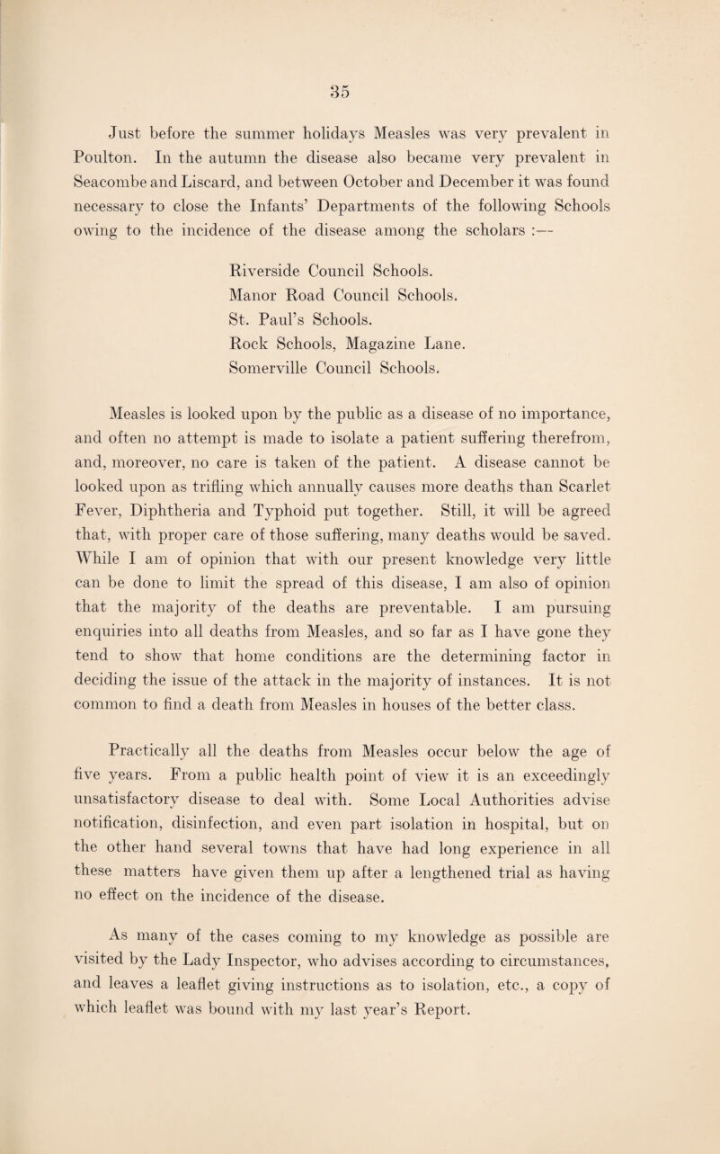 Just before the summer holidays Measles was very prevalent in Poulton. In the autumn the disease also became very prevalent in Seacombe and Liscard, and between October and December it was found necessary to close the Infants’ Departments of the following Schools owing to the incidence of the disease among the scholars :— Riverside Council Schools. Manor Road Council Schools. St. Paul’s Schools. Rock Schools, Magazine Lane. Somerville Council Schools. Measles is looked upon by the public as a disease of no importance, and often no attempt is made to isolate a patient suffering therefrom, and, moreover, no care is taken of the patient. A disease cannot be looked upon as trifling which annually causes more deaths than Scarlet Fever, Diphtheria and Typhoid put together. Still, it will be agreed that, with proper care of those suffering, many deaths would be saved. While I am of opinion that with our present knowledge very little can be done to limit the spread of this disease, I am also of opinion that the majority of the deaths are preventable. I am pursuing enquiries into all deaths from Measles, and so far as I have gone they tend to show that home conditions are the determining factor in deciding the issue of the attack in the majority of instances. It is not common to find a death from Measles in houses of the better class. Practically all the deaths from Measles occur below the age of five years. From a public health point of view it is an exceedingly unsatisfactory disease to deal with. Some Local Authorities advise notification, disinfection, and even part isolation in hospital, but on the other hand several towns that have had long experience in all these matters have given them up after a lengthened trial as having no effect on the incidence of the disease. As many of the cases coming to my knowledge as possible are visited by the Lady Inspector, who advises according to circumstances, and leaves a leaflet giving instructions as to isolation, etc., a copy of which leaflet was bound with my last year’s Report.