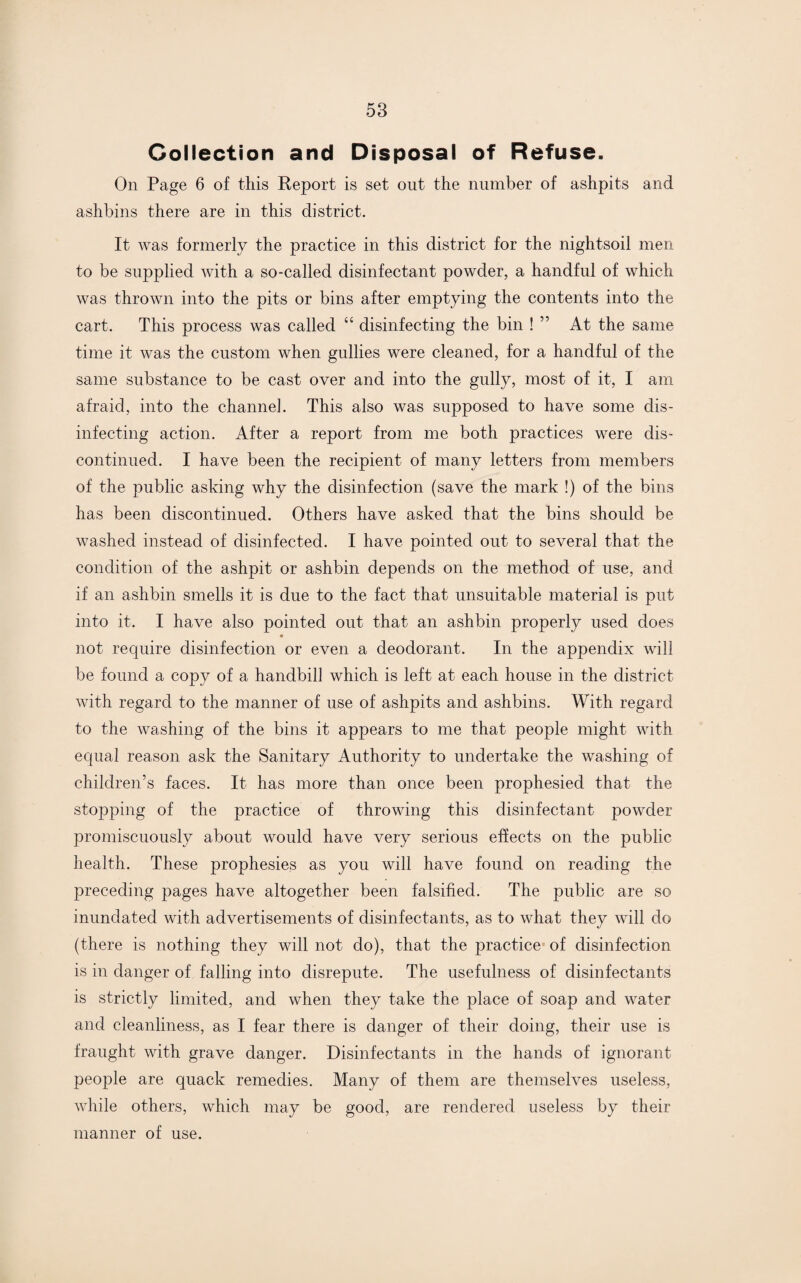 Collection and Disposal of Refuse. On Page 6 of this Report is set out the number of ashpits and ashbins there are in this district. It was formerly the practice in this district for the nightsoil men to be supplied with a so-called disinfectant powder, a handful of which was thrown into the pits or bins after emptying the contents into the cart. This process was called “ disinfecting the bin ! ” At the same time it was the custom when gullies were cleaned, for a handful of the same substance to be cast over and into the gully, most of it, I am afraid, into the channel. This also was supposed to have some dis¬ infecting action. After a report from me both practices were dis¬ continued. I have been the recipient of many letters from members of the public asking why the disinfection (save the mark !) of the bins has been discontinued. Others have asked that the bins should be washed instead of disinfected. I have pointed out to several that the condition of the ashpit or ashbin depends on the method of use, and if an ashbin smells it is due to the fact that unsuitable material is put into it. I have also pointed out that an ashbin properly used does not require disinfection or even a deodorant. In the appendix will be found a copy of a handbill which is left at each house in the district with regard to the manner of use of ashpits and ashbins. With regard to the washing of the bins it appears to me that people might with equal reason ask the Sanitary Authority to undertake the washing of children’s faces. It has more than once been prophesied that the stopping of the practice of throwing this disinfectant powder promiscuously about would have very serious effects on the public health. These prophesies as you will have found on reading the preceding pages have altogether been falsified. The public are so inundated with advertisements of disinfectants, as to what they will do (there is nothing they will not do), that the practice of disinfection is in danger of falling into disrepute. The usefulness of disinfectants is strictly limited, and when they take the place of soap and water and cleanliness, as I fear there is danger of their doing, their use is fraught with grave danger. Disinfectants in the hands of ignorant people are quack remedies. Many of them are themselves useless, while others, which may be good, are rendered useless by their manner of use.