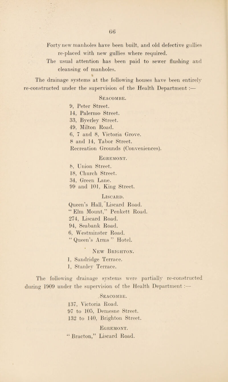 Forty new manholes have been built, and old defective gullies re-placed with new gullies where required. The usual attention has been paid to sewer flushing and cleansing of manholes. % The drainage systems at the following houses have been entirely re-constructed under the supervision of the Health Department :— Seacombe. 9, Peter Street. 14, Palermo Street. 33, Byerley Street. 49, Milton Road. 6, 7 and 8, Victoria Grove. 8 and 14, Tabor Street. Recreation Grounds (Conveniences). Egremont. 8, Union Street. 18, Church Street. 34, Green Lane. 99 and 101, King Street. Liscard. Queen’s Hall, Liscard Road. “ Elm Mount,” Penkett Road. 274, Ijiscard Road. 94, Seabank Road. 6, Westminster Road. “ Queen’s Arms ” Hotel. • New Brighton. 1, Sandridge Terrace. 1, Stanley Terrace. The following drainage systems were partially re-constructed during 1909 under the supervision of the Health Department :— Seacombe. 137, Victoria Road. 97 to 105, Demesne Street. 132 to 140, Brighton Street. Egremont. “ Bracton,” Liscard Road.