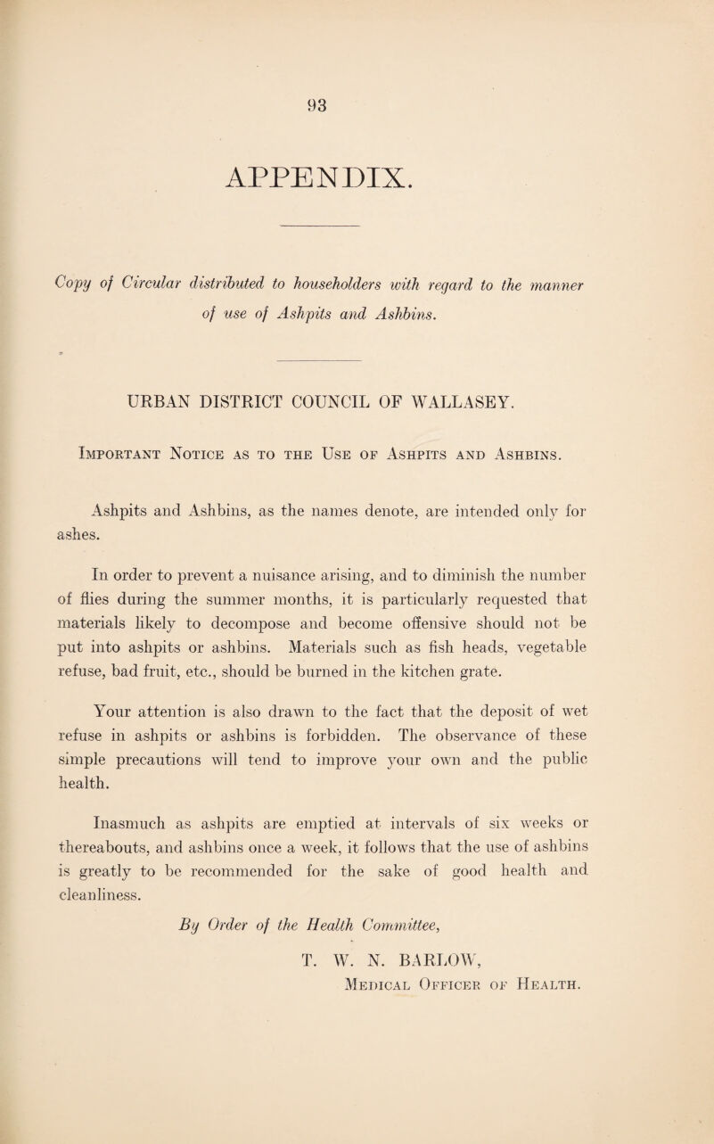 APPENDIX. Copy of Circular distributed to householders ivith regard to the manner of use of Ashpits and Aslihins. URBAN DISTRICT COUNCIL OF WALLASEY. Important Notice as to the Use of Ashpits and Ashbins. Ashpits and Ashbins, as the names denote, are intended only for ashes. In order to prevent a nuisance arising, and to diminish the number of flies during the summer months, it is particularly requested that materials likely to decompose and become offensive should not be put into ashpits or ashbins. Materials such as fish heads, vegetable refuse, bad fruit, etc., should be burned in the kitchen grate. Your attention is also drawn to the fact that the deposit of wet refuse in ashpits or ashbins is forbidden. The observance of these simple precautions will tend to improve your own and the public health. Inasmuch as ashpits are emptied at intervals of six weeks or thereabouts, and ashbins once a week, it follows that the use of ashbins is greatly to be recommended for the sake of good health and cleanliness. By Order of the Health Committee, T. W. N. BARLOW, Medical Officer of Health.