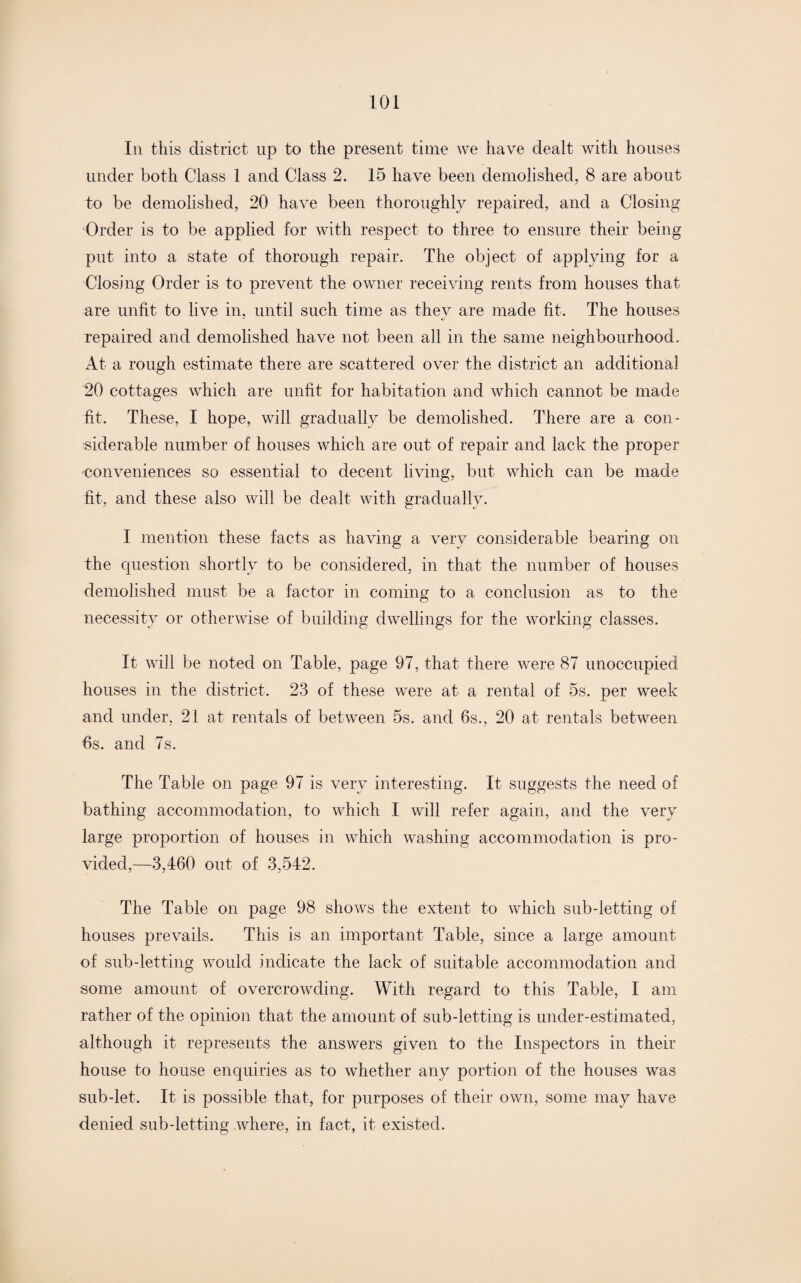 Iii this district up to the present time we have dealt with houses under both Class 1 and Class 2. 15 have been demolished, 8 are about to be demolished, 20 have been thoroughly repaired, and a Closing Order is to be applied for with respect to three to ensure their being put into a state of thorough repair. The object of applying for a Closing Order is to prevent the owner receiving rents from houses that are unfit to live in. until such time as they are made fit. The houses repaired and demolished have not been all in the same neighbourhood. At a rough estimate there are scattered over the district an additional 20 cottages which are unfit for habitation and which cannot be made fit. These, I hope, will gradually be demolished. There are a con¬ siderable number of houses which are out of repair and lack the proper conveniences so essential to decent living, but which can be made fit, and these also will be dealt with gradually. I mention these facts as having a very considerable bearing on the question shortly to be considered, in that the number of houses demolished must be a factor in coming to a conclusion as to the necessity or otherwise of building dwellings for the working classes. It will be noted on Table, page 97, that there were 87 unoccupied houses in the district. 23 of these were at a rental of 5s. per week and under, 21 at rentals of between 5s. and 6s., 20 at rentals between 6s. and 7s. The Table on page 97 is very interesting. It suggests the need of bathing accommodation, to which I will refer again, and the very large proportion of houses in which washing accommodation is pro¬ vided,—3,460 out of 3,542. The Table on page 98 shows the extent to which sub-letting of houses prevails. This is an important Table, since a large amount of sub-letting would indicate the lack of suitable accommodation and some amount of overcrowding. With regard to this Table, I am rather of the opinion that the amount of sub-letting is under-estimated, although it represents the answers given to the Inspectors in their house to house enquiries as to whether any portion of the houses was sub-let. It is possible that, for purposes of their own, some may have denied sub-letting where, in fact, it existed.
