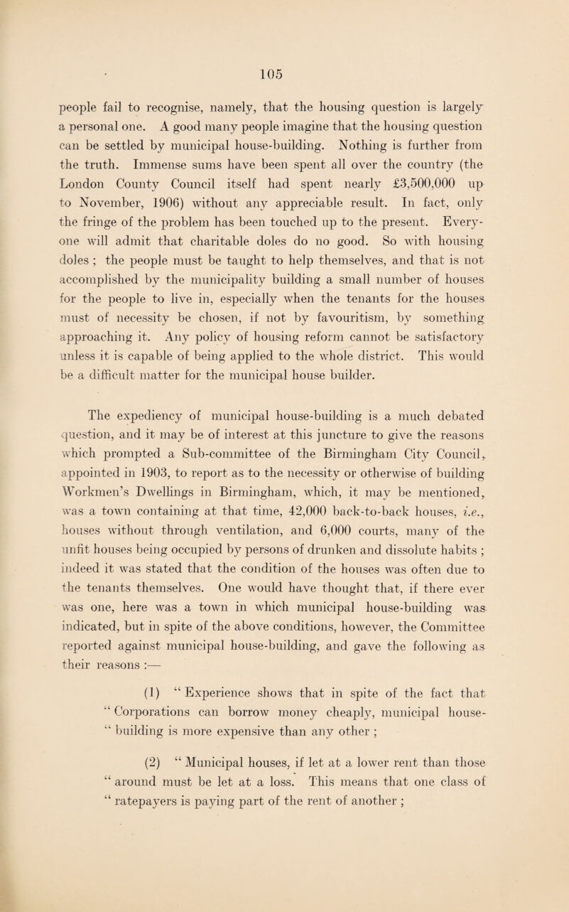 people fail to recognise, namely, that the housing question is largely a personal one. A good many people imagine that the housing question can be settled by municipal house-building. Nothing is further from the truth. Immense sums have been spent all over the country (the London County Council itself had spent nearly £3,500,000 up to November, 1906) without any appreciable result. In fact, only the fringe of the problem has been touched up to the present. Every¬ one will admit that charitable doles do no good. So with housing doles ; the people must be taught to help themselves, and that is not accomplished by the municipality building a small number of houses for the people to live in, especially when the tenants for the houses must of necessity be chosen, if not by favouritism, by something approaching it. Any policy of housing reform cannot be satisfactory unless it is capable of being applied to the whole district. This would be a difficult matter for the municipal house builder. The expediency of municipal house-building is a much debated question, and it may be of interest at this juncture to give the reasons which prompted a Sub-committee of the Birmingham City Council,, appointed in 1903, to report as to the necessity or otherwise of building Workmen’s Dwellings in Birmingham, which, it may be mentioned, was a town containing at that time, 42,000 back-to-back houses, i.e., houses without through ventilation, and 6,000 courts, many of the unfit houses being occupied by persons of drunken and dissolute habits ; indeed it was stated that the condition of the houses was often due to the tenants themselves. One would have thought that, if there ever was one, here was a town in which municipal house-building was indicated, but in spite of the above conditions, however, the Committee reported against municipal house-building, and gave the following as their reasons :— (1) “Experience shows that in spite of the fact that 'L Corporations can borrow money cheaply, municipal house- “ building is more expensive than any other ; (2) “ Municipal houses, if let at a lower rent than those “ around must be let at a loss. This means that one class of “ ratepayers is paying part of the rent of another ;