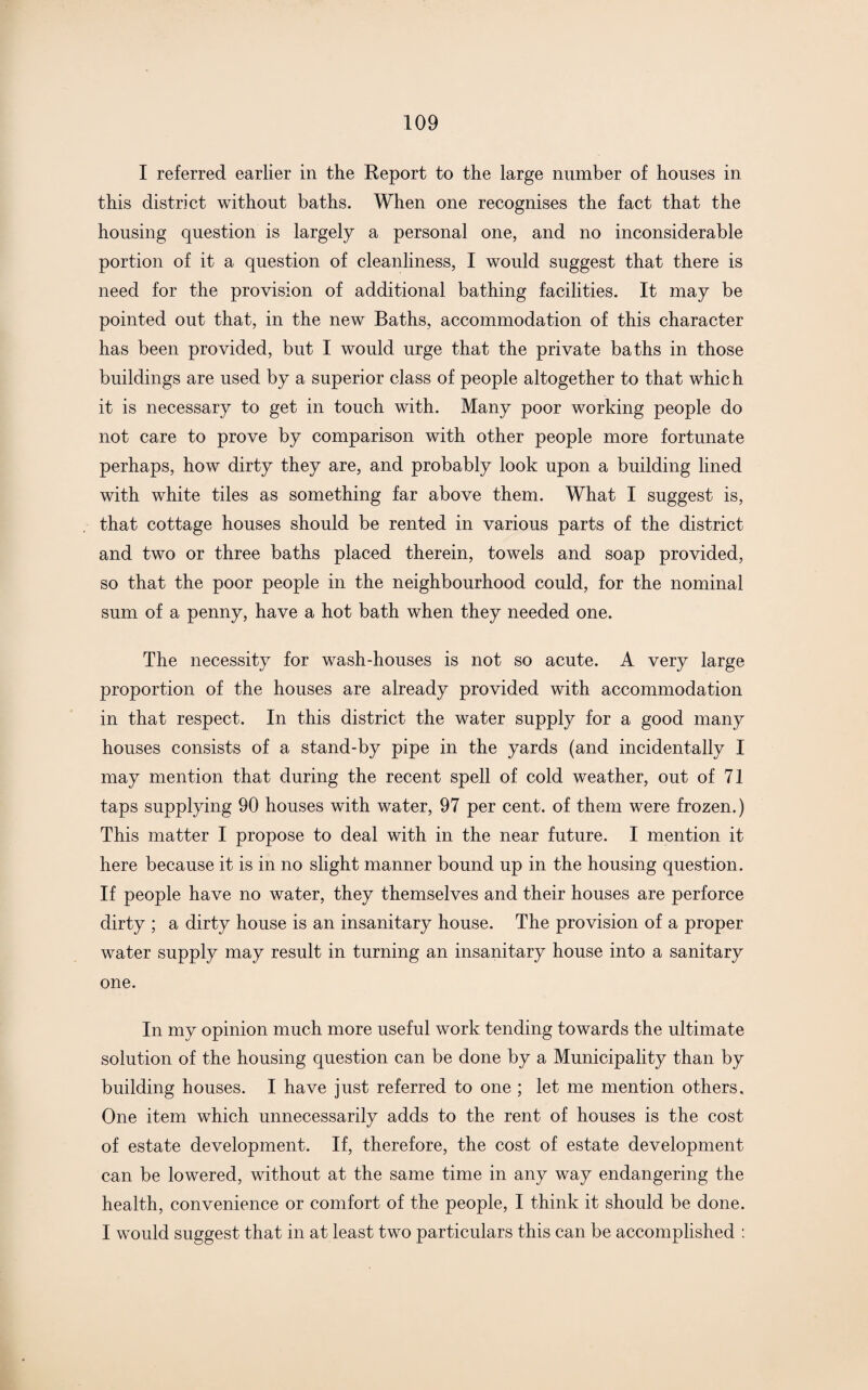 I referred earlier in the Report to the large number of houses in this district without baths. When one recognises the fact that the housing question is largely a personal one, and no inconsiderable portion of it a question of cleanliness, I would suggest that there is need for the provision of additional bathing facilities. It may be pointed out that, in the new Baths, accommodation of this character has been provided, but I would urge that the private baths in those buildings are used by a superior class of people altogether to that which it is necessary to get in touch with. Many poor working people do not care to prove by comparison with other people more fortunate perhaps, how dirty they are, and probably look upon a building lined with white tiles as something far above them. What I suggest is, that cottage houses should be rented in various parts of the district and two or three baths placed therein, towels and soap provided, so that the poor people in the neighbourhood could, for the nominal sum of a penny, have a hot bath when they needed one. The necessity for wash-houses is not so acute. A very large proportion of the houses are already provided with accommodation in that respect. In this district the water supply for a good many houses consists of a stand-by pipe in the yards (and incidentally I may mention that during the recent spell of cold weather, out of 71 taps supplying 90 houses with water, 97 per cent, of them were frozen.) This matter I propose to deal with in the near future. I mention it here because it is in no slight manner bound up in the housing question. If people have no water, they themselves and their houses are perforce dirty ; a dirty house is an insanitary house. The provision of a proper water supply may result in turning an insanitary house into a sanitary one. In my opinion much more useful work tending towards the ultimate solution of the housing question can be done by a Municipality than by building houses. I have just referred to one ; let me mention others. One item which unnecessarily adds to the rent of houses is the cost of estate development. If, therefore, the cost of estate development can be lowered, without at the same time in any way endangering the health, convenience or comfort of the people, I think it should be done. I would suggest that in at least two particulars this can be accomplished :