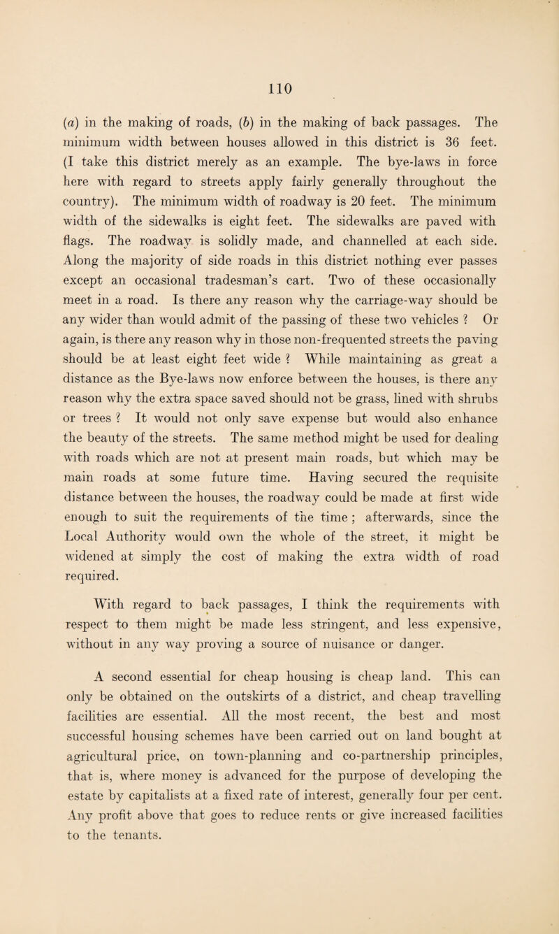 (a) in the making of roads, (b) in the making of back passages. The minimum width between houses allowed in this district is 36 feet. (I take this district merely as an example. The bye-laws in force here with regard to streets apply fairly generally throughout the country). The minimum width of roadway is 20 feet. The minimum width of the sidewalks is eight feet. The sidewalks are paved with flags. The roadway is solidly made, and channelled at each side. Along the majority of side roads in this district nothing ever passes except an occasional tradesman’s cart. Two of these occasionally meet in a road. Is there any reason why the carriage-way should be any wider than would admit of the passing of these two vehicles ? Or again, is there any reason why in those non-frequented streets the paving should be at least eight feet wide ? While maintaining as great a distance as the Bye-laws now enforce between the houses, is there any reason why the extra space saved should not be grass, lined with shrubs or trees ? It would not only save expense but would also enhance the beauty of the streets. The same method might be used for dealing with roads which are not at present main roads, but which may be main roads at some future time. Having secured the requisite distance between the houses, the roadway could be made at first wide enough to suit the requirements of the time ; afterwards, since the Local Authority would own the whole of the street, it might be widened at simply the cost of making the extra width of road required. With regard to back passages, I think the requirements with respect to them might be made less stringent, and less expensive, without in any way proving a source of nuisance or danger. A second essential for cheap housing is cheap land. This can only be obtained on the outskirts of a district, and cheap travelling facilities are essential. All the most recent, the best and most successful housing schemes have been carried out on land bought at agricultural price, on town-planning and co-partnership principles, that is, where money is advanced for the purpose of developing the estate by capitalists at a fixed rate of interest, generally four per cent. Any profit above that goes to reduce rents or give increased facilities to the tenants.
