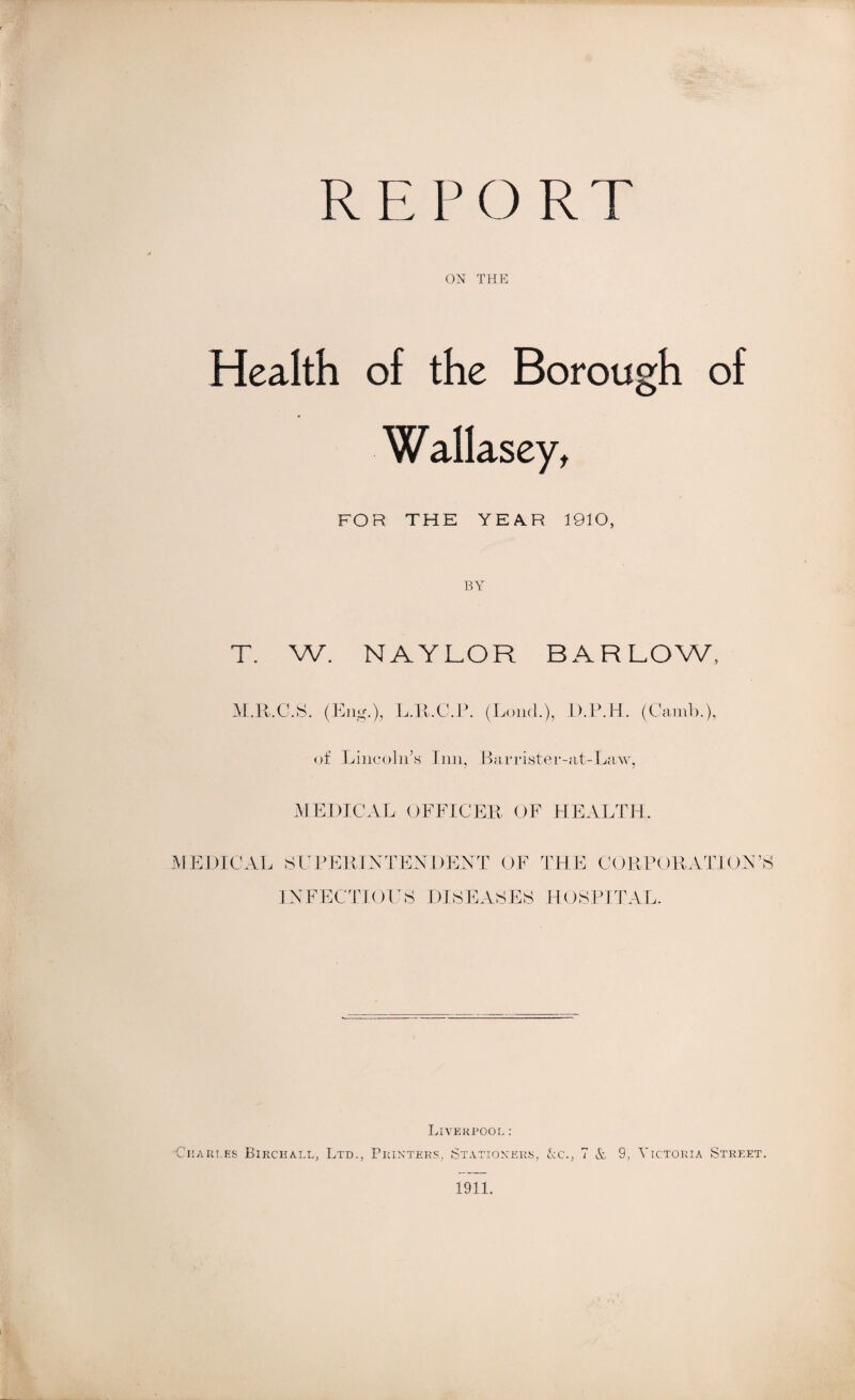 REPORT ON THE Health of the Borough of Wallasey, FOR THE YEA.R 1910, T. w. NAYLOR BAR LOW, M.R.C.S. (Eng.), L.R.C.P. (Loud.), D.P.H. (Camb.), of Lincoln’s Inn, Barrister-at-Law, MEDICAL OFFICER OF HEALTH. MEDICAL SUPERINTENDENT OF THE CORPORATION’S INFECTIOUS DISEASES HOSPITAL. Liverpool: •Charles Birchall, Ltd., Printers, Stationers, &c., 7 & 9, Victoria Street. 1911.