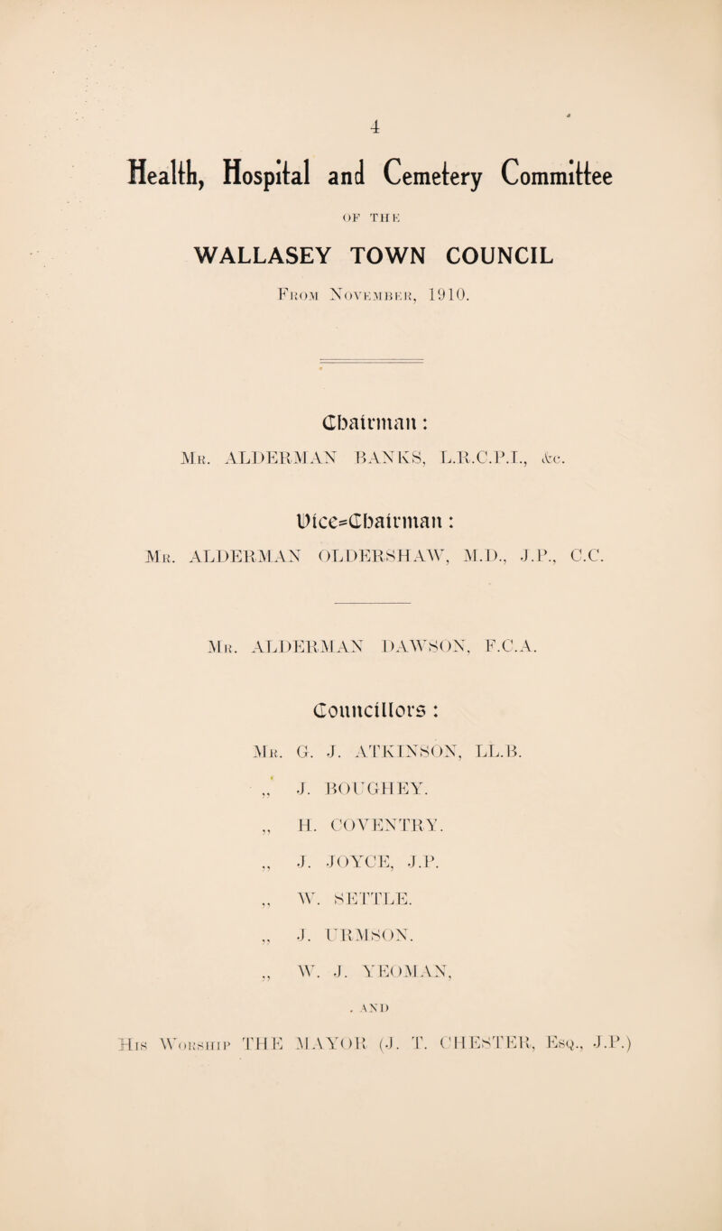 Health, Hospital and Cemetery Committee of the WALLASEY TOWN COUNCIL From November, 1910. Chairman: Mr. ALDERMAN BANKS, L.R.C.P.I., etc. Dice^Cbatrman: Mr. ALDERMAN OLDERSHAW, M.D., J.P., C.C. Mr. ALDERMAN DAWSON, F.C.A. Councillors : G. J. ATKINSON, LL.B. J. BOUGHEY. H. COVENTRY. J. JOYCE, J.P. W. SETTLE. J. URMSON. W. J. YEOMAN, . AND MAYOR (J. T. CHESTER, Esq., J.P.) Mr. His Woesiiip THE