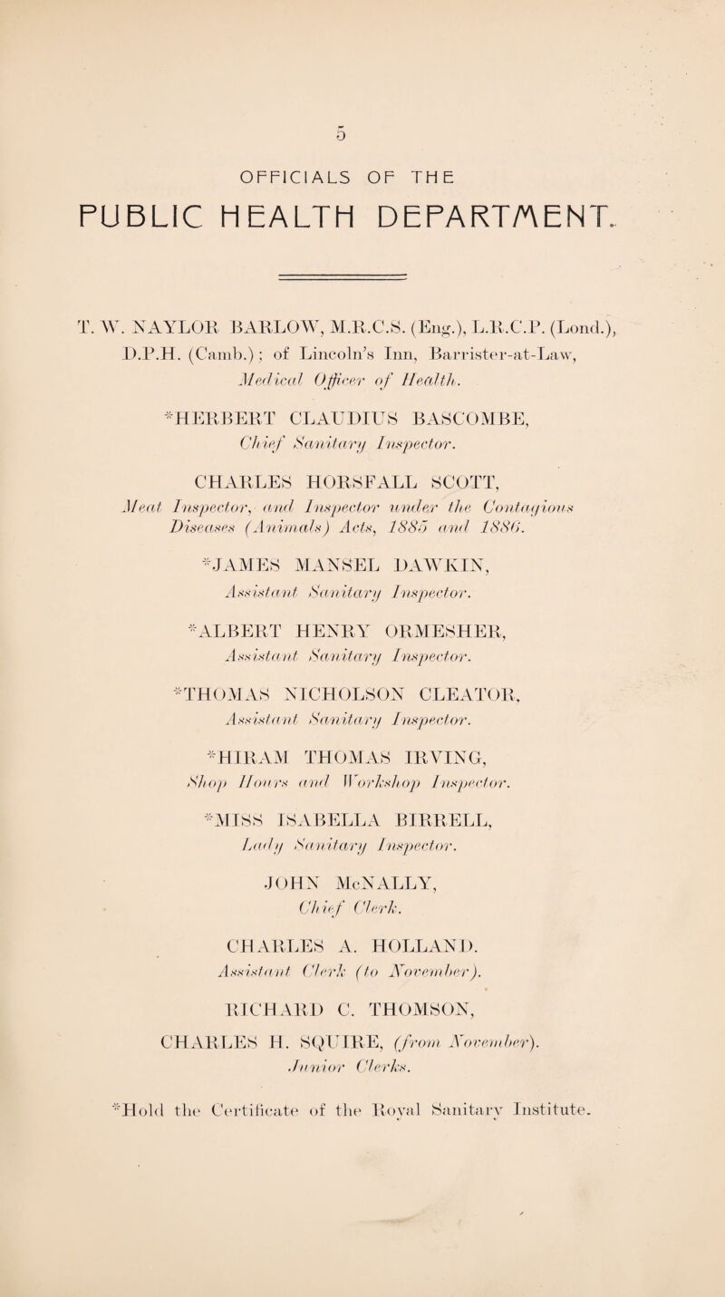 6 OFFICIALS OF THE PUBLIC HEALTH DEPARTMENT, T. W. NAYLOR BARLOW, M.R.C.S. (Eng.), L.R.C.P. (Lond.), D.P.H. (Camb.); of Lincoln’s Inn, Barrister-at-Law, Medical Officer of Health. -HERBERT CLAUDIUS BASCOMBE, Ch ief Sanitary Inspector. CHARLES HORSFALL SCOTT, Meat Inspector, and Inspector under the Contcuyious Diseases (Animals) Acts, 1885 and 1886. * JAMES MANSEL DAWKIN, Assistant Sanitary Inspector. -ALBERT HENRY ORMESHER, Assistant Sanitary Inspector. -THOMAS NICHOLSON CLEATOR, Assistant Sanitary Inspector. -HIRAM THOMAS IRVING, Shop 11onrs and Workshop Inspector. -MISS ISABELLA BIRRELL, Lady Sanitary Inspector. JOHN McNALLY, Chief Clerk. CHARLES A. HOLLAND. Assistant Clerk (to November). RICHARD C. THOMSON, CHARLES H. SQUIRE, (from November). Junior Clerks. **H old the Certificate of the Royal Sanitary Institute.