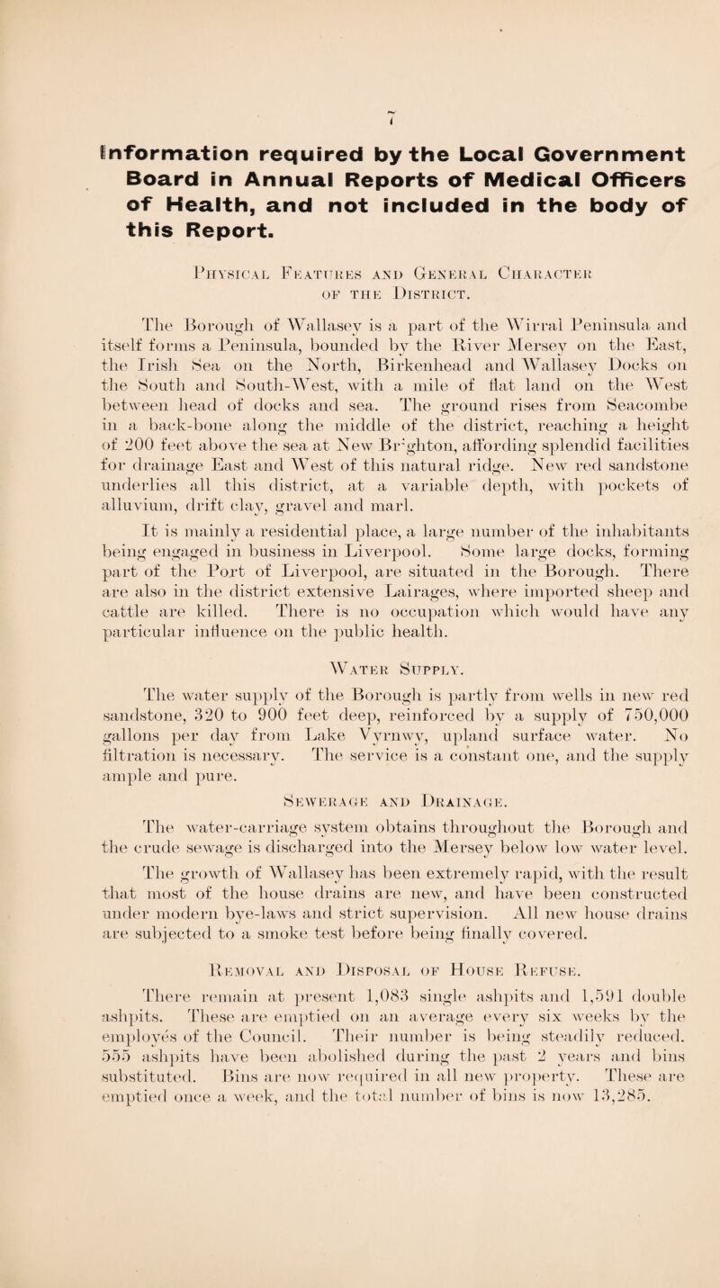 Information required by the Local Government Board in Annual Reports of Medical Officers of Health, and not included in the body of this Report. Physical Features and General Character of the District. The Borough of Wallasey is a part of the Wirral Peninsula and itself forms a Peninsula, bounded by the River Mersey on the East, the Irish Sea on the North, Birkenhead and Wallasey Docks on the South and South-West, with a mile of Hat land on the West between head of docks and sea. The ground rises from Seacombe in a back-bone along the middle of the district, reaching a height of 200 feet above the sea at N ew Brighton, affording splendid facilities for drainage East and West of this natural ridge. New red sandstone underlies all this district, at a variable depth, with pockets of alluvium, drift clay, gravel and marl. It is mainly a residential place, a large number of the inhabitants being engaged in business in Liverpool. Some large docks, forming part of the Port of Liverpool, are situated in the Borough. There are also in the district extensive Lairages, where imported sheep and cattle are killed. There is no occupation which would have any particular influence on the public health. Water Supply. The water supply of the Borough is partly from wells in new red sandstone, 320 to 900 feet deep, reinforced by a supply of 750,000 gallons per day from Lake Vyrnwy, upland surface water. No filtration is necessary. The service is a constant one, and the supply ample and pure. Sewerage and Drainage. The water-carriage system obtains throughout the Borough and the crude sewage is discharged into the Mersey below low water level. The growth of Wallasey has been extremely rapid, with the result that most of the house drains are new, and have been constructed under modern bye-laws and strict supervision. All new house drains are subjected to a smoke test before being finally covered. Removal and Disposal of House Refuse. There remain at present 1,083 single ashpits and 1,591 double ashpits. These are emptied on an average every six weeks by the employes of the Council. Their number is being steadily reduced. 555 ashpits have been abolished during the past 2 years and bins substituted. Bins are now required in all new property. These are emptied once a week, and the total number of bins is now 13,285.