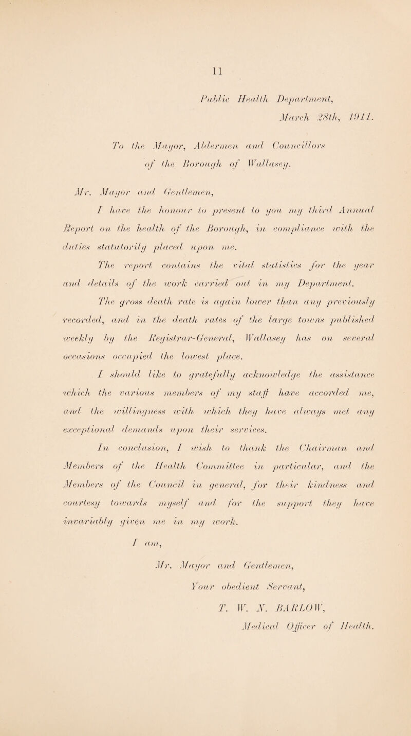 Public Health Department, March 28th, DUL To the Mayor, Aldermen and Councillors of the I) or oat/h of Wallasey. Mr. Mayor and Gentlemen, I have the honour to present to yon my third Annual Report on the health of the Borough, in compliance with the duties statutorily placed upon me. The report contains the vital statistics for the year and details of the work carried out in my Department. The gross death, rate is again lower than any previously recorded, and in the death rates of the large towns published, weekly by the Registrar-General, Wallasey has on several occasions occupied the lowest place. I should, like to gratefully acknowledge the assistance 'which the various 'members of my staff have accorded, me, and, the willingness with which, they have always met any exceptional demands upon their services. In conclusion, J wish. to thank the Chairman and Members of the Health Committee in particular, and the Members of the Council in general, for their kindness and courtesy towards myself and for the support they have invariably given me in my work. / am, Mr. Mayor and Gentlemen, Your obedient Servant, T. W. X. HARLOW, Med iced Officer of Heed tie.