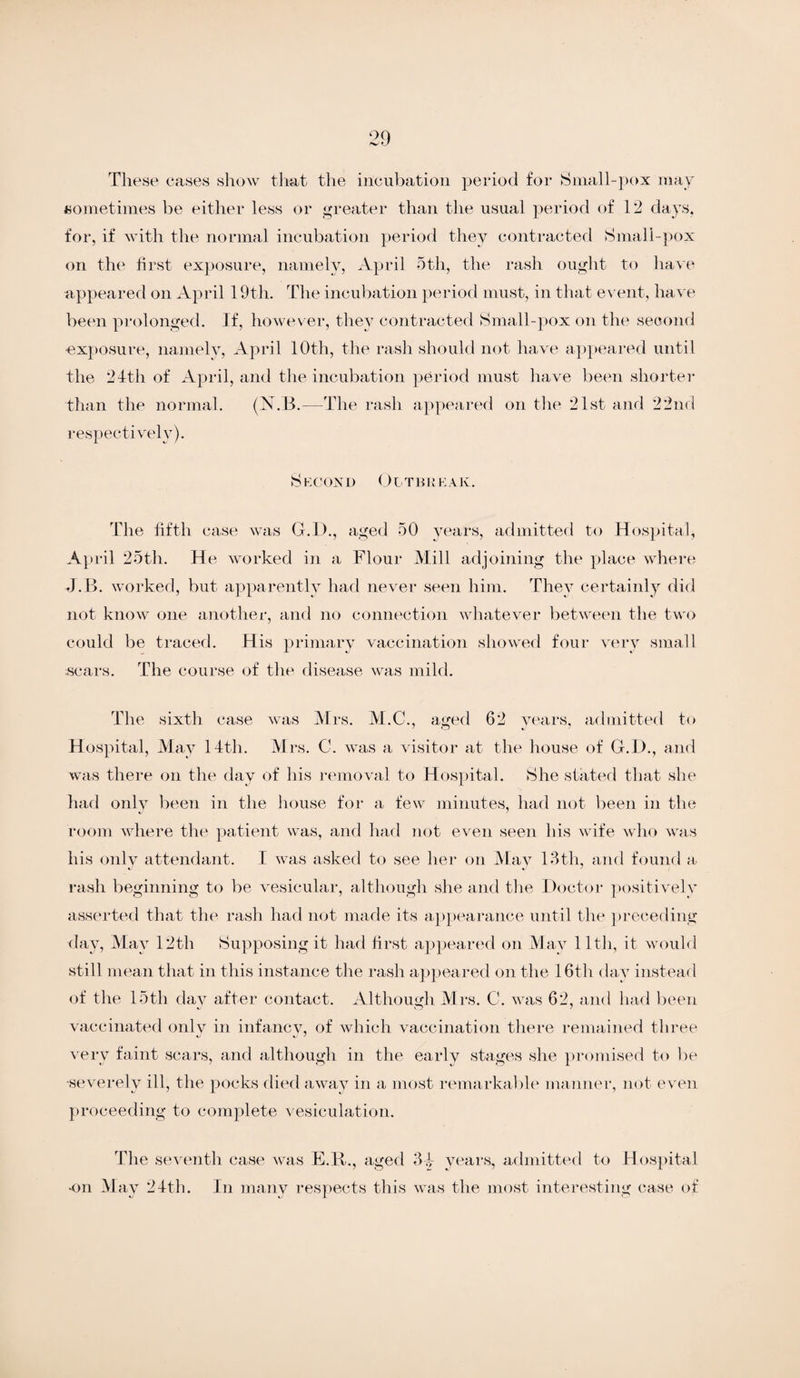 These cases show that the incubation period for Small-pox may sometimes be either less or greater than the usual period of 12 days, for, if with the normal incubation period they contracted Small-pox on the first exposure, namely, April 5th, the rash ought to have appeared on April 19th. The incubation period must, in that event, have been prolonged. If, however, they contracted Small-pox on the second exposure, namely, April 10th, the rash should not have appeared until the 24th of April, and the incubation period must have been shorter than the normal. (N. B.—The rash appeared on the 21st and 22nd respectively). Second O i tbrea k. The fifth case was G.D., aged 50 years, admitted to Hospital, Ap ril 25th. He worked in a Flour Mill adjoining the place where J.B. worked, but apparently had never seen him. They certainly did not know one another, and no connection whatever between the two could be traced. His primary vaccination showed four very small .scars. The course of the disease was mild. The sixth case was Mrs. M.C., aged 62 years, admitted to Hospital, May 14th. Mrs. C. was a visitor at the house of G.D., and was there on the day of his removal to Hospital. She stated that she had only been in the house for a few minutes, had not been in the room where the patient was, and had not even seen his wife who was his only attendant. I was asked to see her on May 13th, and found a rash beginning to be vesicular, although .she and the Doctor positively asserted that the rash had not made its appearance until the preceding day, May 12th Supposing it had first appeared on May 11th, it would still mean that in this instance the rash appeared on the 16th day instead of the 15th day after contact. Although Mrs. C. was 62, and had been vaccinated only in infancy, of which vaccination there remained three very faint scars, and although in the early stages she promised to be •severely ill, the pocks died away in a most remarkable manner, not even proceeding to complete vesiculation. The seventh case was E.R., aged 3-4 years, admitted to Hospital ■on May 24th. In many respects this was the most interesting case of