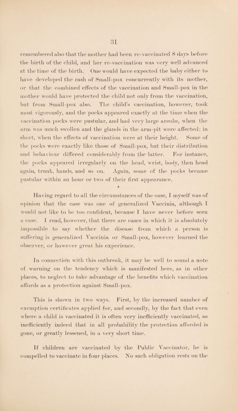 ol remembered also that the mother had been re-vaccinated 8 days before the birth of the child, and her re-vaccination was very well advanced at the time of the birth. One would have expected the baby either to have developed the rash of Small-pox concurrently with its mother, or that the combined effects of the vaccination and Small-pox in the mother would have protected the child not only from the vaccination, but from Small-pox also. The child’s vaccination, however, took most vigorously, and the pocks appeared exactly at the time when the vaccination pocks were pustular, and had very large areolae, when the arm was much swollen and the glands in the arm-pit were affected; in short, when the effects of vaccination were at their height. Some of the pocks were exactly like those of Small-pox, but their distribution and behaviour differed considerably from the latter. For instance, the pocks appeared irregularly on the head, wrist, body, then head again, trunk, hands, and so on. Again, some of the pocks became pustular within an hour or two of their first appearance. * Having regard to all the circumstances of the case, I myself was of opinion that the case was one of generalized Vaccinia, although I would not like to be too confident, because I have never before seen a case. I read, however, that there are cases in which it is absolutely impossible to say whether the disease from which a person is suffering is generalized Vaccinia or Small-pox, however learned the observer, or however great his experience. In eonnectio'n with this outbreak, it may be well to sound a note of warning on the tendency which is manifested here, as in other places, to neglect to take advantage of the benefits which vaccination affords as a protection against Small-pox. This is shown in two ways. First, by the increased number of exemption certificates applied for, and secondly, by the fact that even where a child is vaccinated it is often very inefficiently vaccinated, so inefficiently indeed that in all probability the protection afforded is gone, or greatly lessened, in a very short time. If children are vaccinated by the Public Vaccinator, he is compelled to vaccinate in four places. No such obligation rests on the