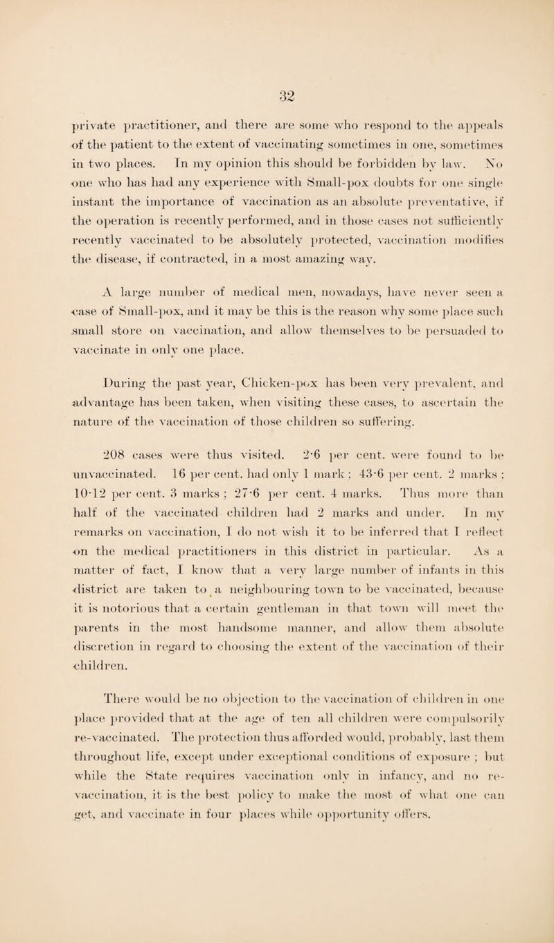 private practitioner, and there are some who respond to the appeals of the patient to the extent of vaccinating sometimes in one, sometimes in two places. In my opinion this should be forbidden by law. Xo one who has had any experience with Small-pox doubts for one single instant the importance of vaccination as an absolute preventative, if the operation is recently performed, and in those cases not sufficiently recently vaccinated to be absolutely protected, vaccination modifies the disease, if contracted, in a most amazing way. A large number of medical men, nowadays, have never seen a case of Small-pox, and it may be this is the reason why some place such small store on vaccination, and allow themselves to be persuaded to vaccinate in only one place. During the past year, Chicken-pox has been very prevalent, and advantage has been taken, when visiting these cases, to ascertain the nature of the vaccination of those children so suffering. 208 cases were thus visited. 2-6 per cent, were found to be unvaccinated. 16 per cent, had only 1 mark ; 43-6 per cent. 2 marks : 10*12 per cent. 3 marks ; 27*6 per cent. 4 marks. Thus more than half of the vaccinated children had 2 marks and under. In my remarks on vaccination, I do not wish it to be inferred that I reflect on the medical practitioners in this district in particular. As a matter of fact, I know that a very large number of infants in this district are taken to a neighbouring town to be vaccinated, because it is notorious that a certain gentleman in that town will meet the parents in the most handsome manner, and allow them absolute discretion in regard to choosing the extent of the vaccination of their •children. There would be no objection to the vaccination of children in one place provided that at the age of ten all children were compulsorilv re-vaccinated. The protection thus afforded would, probably, last them throughout life, except under exceptional conditions of exposure ; but while the State requires vaccination only in infancy, and no re- vaccination, it is the best policy to make the most of what one can get, and vaccinate in four places while opportunity offers.