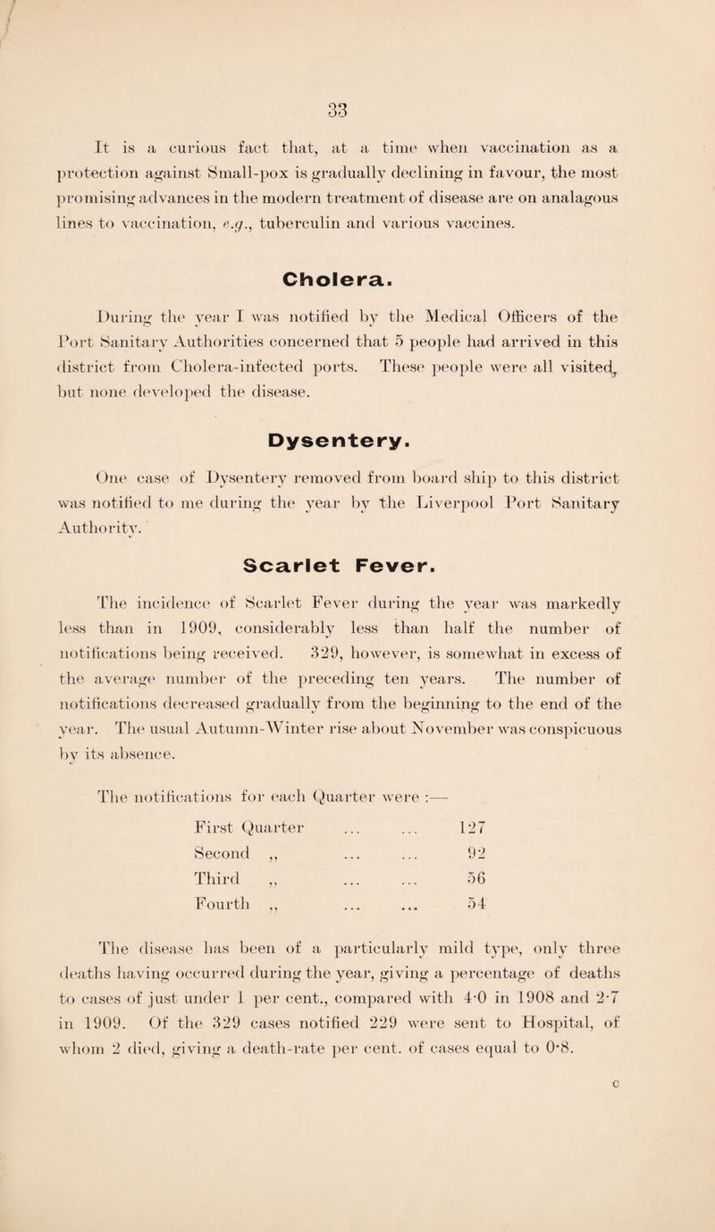 It is a curious fact that, at a time when vaccination as a protection against Small-pox is gradually declining in favour, the most promising advances in the modern treatment of disease are on analagous lines to vaccination, e.g., tuberculin and various vaccines. Cholera. During the year I was notified by the Medical Officers of the Port Sanitary Authorities concerned that 5 people had arri ved in this district from Cholera-infected ports. These people were all visited, but none developed the disease. Dysentery. One case of Dysentery removed from board ship to this district was notified to me during the year by the Liverpool Port Sanitary Authority. Scarlet Fever. The incidence of Scarlet Fever during the year was markedly less than in 1909, considerably less than half the number of notifications being received. 329, however, is somewhat in excess of the average number of the preceding ten years. The number of notifications decreased gradually from the beginning to the end of the year. The usual Autumn-Winter rise about November was conspicuous by its absence. The notifications for each Quarter were :—* First Quarter ... ... 12 T Second ,, ... ... 92 Third „ . 56 Fourth ,, ... ... 54 The disease has been of a particularly mild type, only three deaths having occurred during the year, giving a percentage of deaths to cases of just under 1 per cent., compared with 4*0 in 1908 and 2*7 in 1909. Of the 329 cases notified 229 were sent to Hospital, of whom 2 died, giving a death-rate per cent, of cases equal to 0*8. c