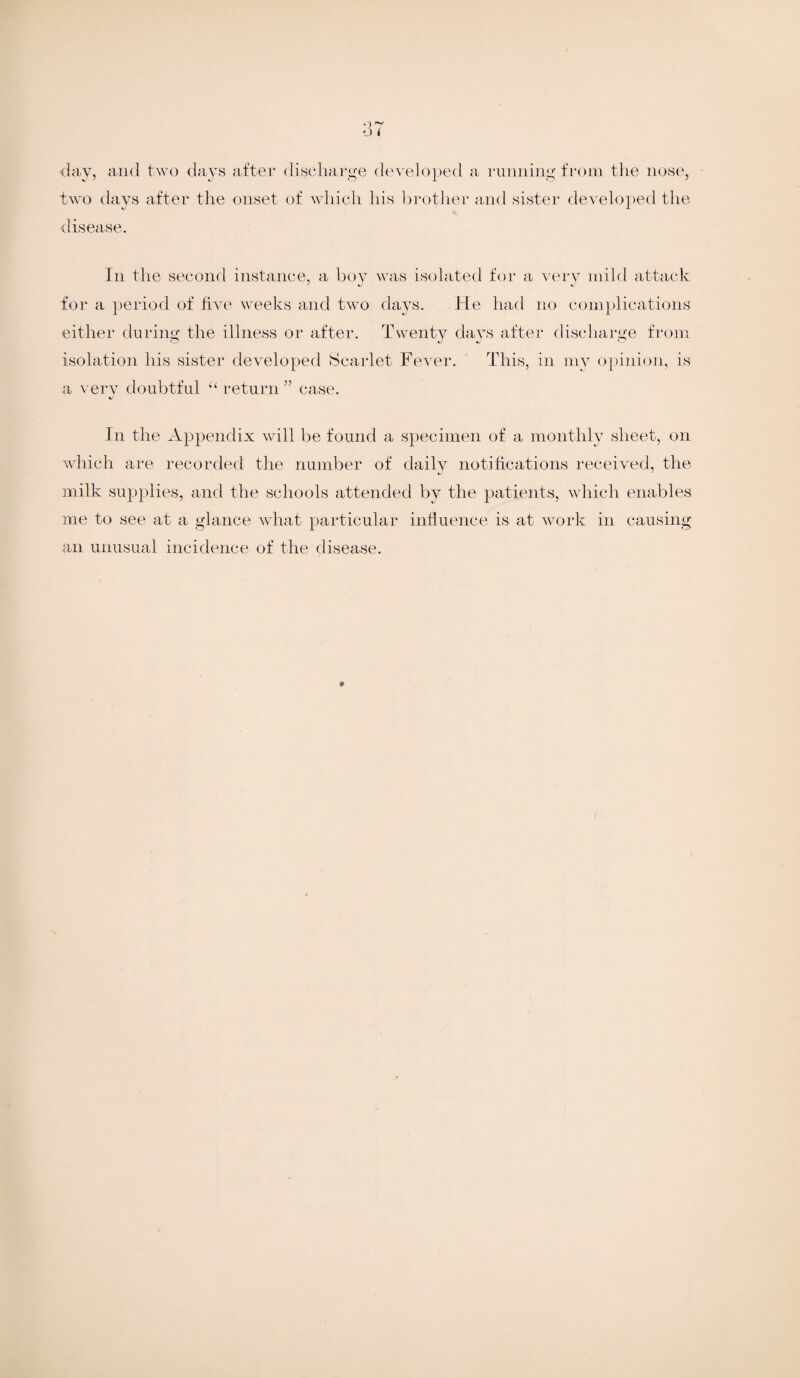 day, and two days after discharge developed a running from the nose, two days after the onset of which his brother and sister developed the disease. In the second instance, a boy was isolated for a verv mild attack ' *J *j for a period of five weeks and two days. He had no complications either during the illness or after. Twenty days after discharge from isolation his sister developed Scarlet Fever. This, in my opinion, is a very doubtful “ return ” case. In the Appendix will be found a specimen of a monthly sheet, on which are recorded the number of daily notifications received, the milk supplies, and the schools attended by the patients, which enables me to see at a glance what particular influence is at work in causing an unusual incidence of the disease.