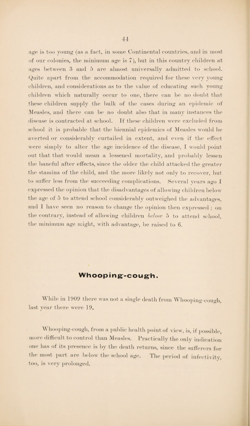 age is too young (as a fact, in some Continental countries, and in most of our colonies, the minimum age is 7), but in this country children at ages between 3 and 5 are almost universally admitted to school. Quite apart from the accommodation required for these very young children, and considerations as to the value of educating such young children which naturally occur to one, there can be no doubt that these children supply the bulk of the cases during an epidemic of Measles, and there can be no doubt also that in many instances the disease is contracted at school. If these children were excluded from school it is probable that the biennial epidemics of Measles would be averted or considerably curtailed in extent, and even if the effect were simply to alter the age incidence of the disease, I would point out that that would mean a lessened mortality, and probably lessen the baneful after effects, since the older the child attacked the greater the stamina of the child, and the more likely not only to recover, but to suffer less from the succeeding complications. Several years ago I expressed the opinion that the disadvantages of allowing children below the age of 5 to attend school considerably outweighed the advantages, and I have seen no reason to change the opinion then expressed ; on the contrary, instead of allowing children below 5 to attend school, the minimum age might, with advantage, be raised to 6. Whooping-cough. M hde m 1909 there was not a single death from \\ hooping-cough, last year there were 19. Whooping-cough, from a public health point of view, is, if possible more difficult to control than M easles. Practically the only indication one has of its presence is by the death returns, since the sufferers for the most part are below the school age. The period of infectivity, too, is very prolonged.