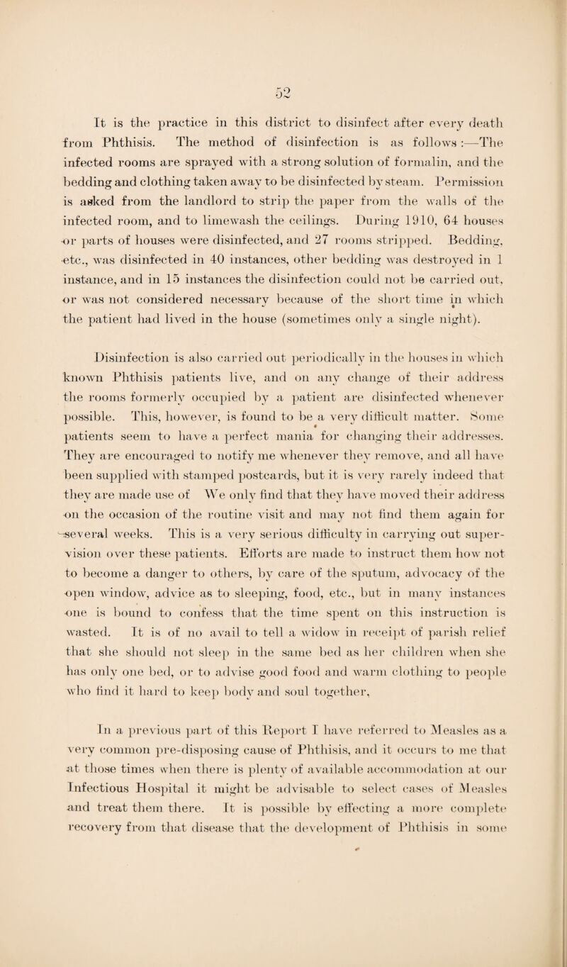 from Phthisis. The method of disinfection is as follows :—The infected rooms are sprayed with a strong solution of formalin, and the bedding and clothing taken away to be disinfected by steam. Permission is asked from the landlord to strip the paper from the walls of the infected room, and to limewash the ceilings. During 1910, 64 houses or parts of houses were disinfected, and 27 rooms stripped. Bedding, etc., was disinfected in 40 instances, other bedding was destroyed in 1 instance, and in 15 instances the disinfection could not be carried out, or was not considered necessary because of the short time in which •J t the patient had lived in the house (sometimes only a single night). Disinfection is also carried out periodically in the houses in which known Phthisis patients live, and on any change of their address the rooms formerly occupied by a patient are disinfected whenever possible. This, however, is found to be a very difficult matter. Some patients seem to have a perfect mania for changing their addresses. They are encouraged to notify me whenever they remove, and all have been supplied with stamped postcards, but it is very rarely indeed that they are made use of We only find that they have moved their address ■on the occasion of the routine visit and may not find them again for several weeks. This is a very serious difficulty in carrying out super¬ vision over these patients. Efforts are made to instruct them how not to become a danger to others, by care of the sputum, advocacy of the open window, advice as to sleeping, food, etc., but in many instances * » one is bound to confess that the time spent on this instruction is wasted. It is of no avail to tell a widow in receipt of parish relief that she should not sleep in the same bed as her children when she has only one bed, or to advise good food and warm clothing to people who find it hard to keep body and soul together, In a previous part of this Deport I have referred to Measles as a very common pre-disposing cause of Phthisis, and it occurs to me that at those times when there is plenty of available accommodation at our Infectious Hospital it might be advisable to select cases of Measles and treat them there. It is possible by effecting a more complete recovery from that disease that the development of Phthisis in some