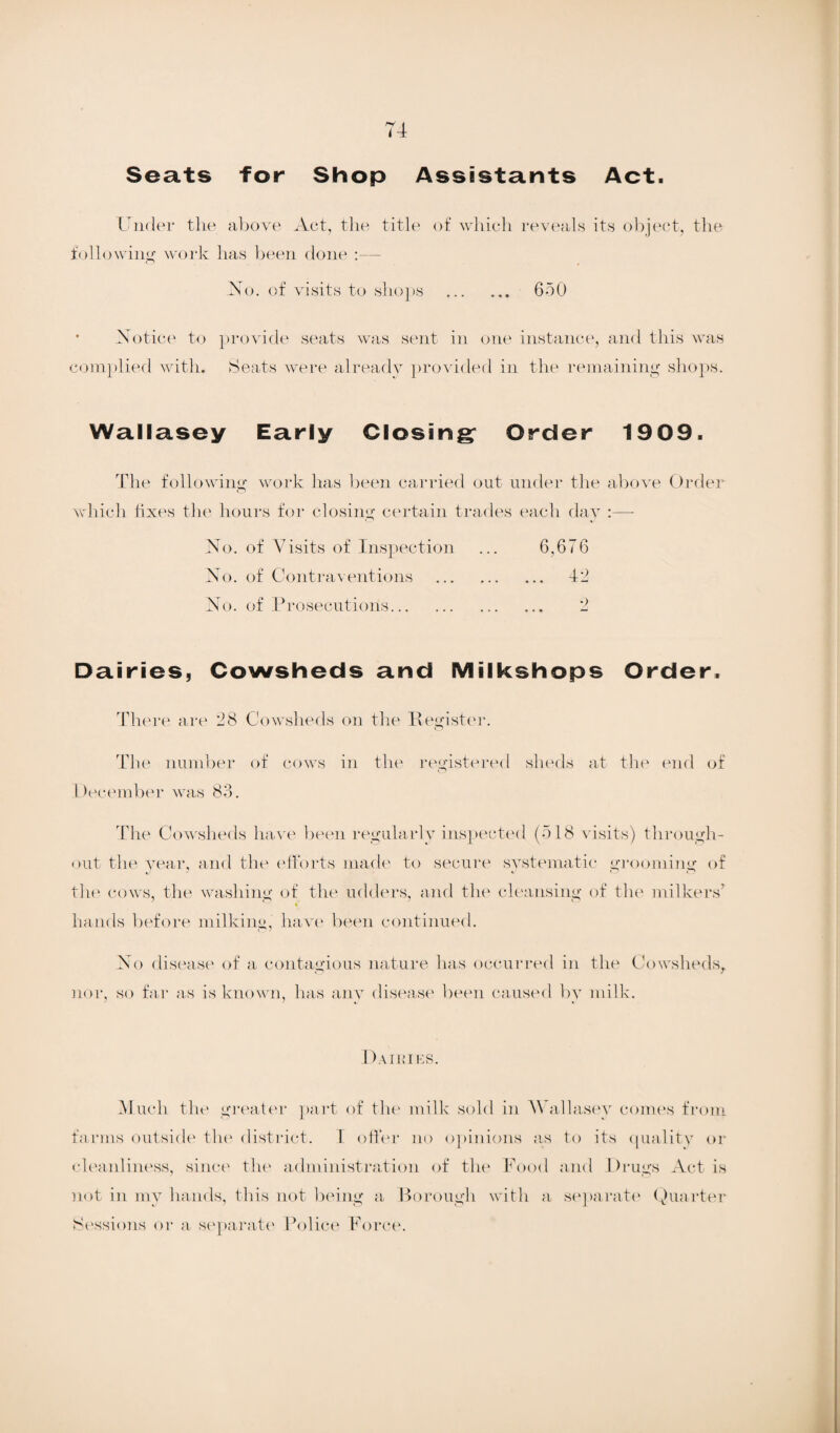 Seats for Shop Assistants Act. Under the above Act, the title of which reveals its object, the following work has been done :— No. of visits to shops . 650 • Notice to provide seats was sent in one instance, and this was complied with. Seats were already provided in the remaining shops. Wallasey Early Closing; Order 1909. The following work has been carried out under the above Order which fixes the hours for closing certain trades each day :—- No. of Visits of Inspection ... 6,676 No. of Contraventions . 42 No. of Prosecutions. 2 Dairies, Cowsheds and Milkshops Order. There are 28 Cowsheds on the Register. The number of cows in the registered sheds at the end of December was 83. The Cowsheds have been regularly inspected (518 visits) through¬ out the year, and the efforts made to secure systematic grooming of the cows, the washing of the udders, and the cleansing of the milkers’ hands before milking, have been continued. No disease of a contagious nature has occurred in the Cowsheds, nor, so far as is known, has any disease been caused by milk. Dairies. Much the greater part of the milk sold in Wallasey comes from farms outside the district. I offer no opinions as to its quality or cleanliness, since the administration of the Food and Drugs Act is not in my hands, this not being a Borough with a separate Quarter Sessions or a separate Police Force.