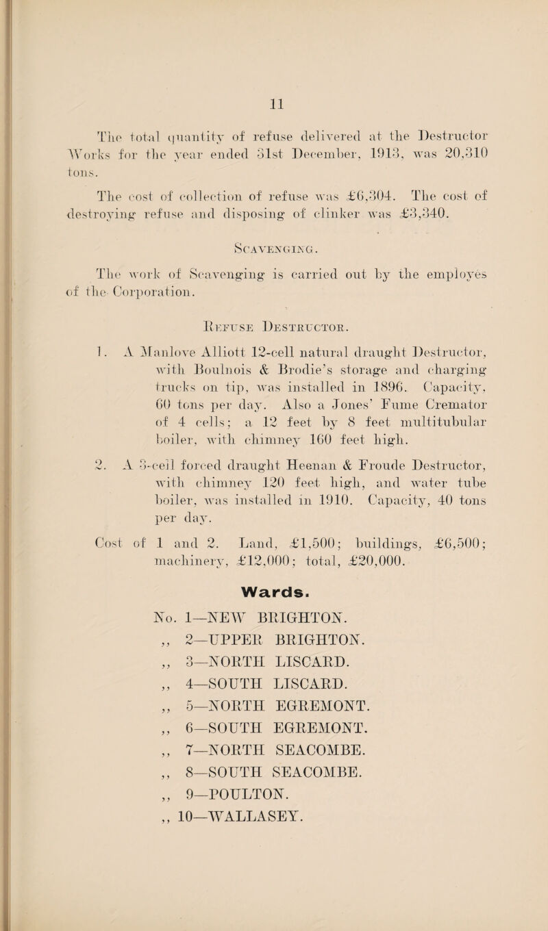 The total quantity of refuse delivered at the Destructor Works for the year ended 31st December, 1913, was 20,310 tons. The cost of collection of refuse was <£6,304. The cost of destroying refuse and disposing of clinker was £3,340. Scavenging . The work of Scavenging is carried out by the employes of the Corporation. Refuse Destructor. 1. A Manlove Alliott 12-cell natural draught Destructor, with Boulnois & Brodie’s storage and charging trucks on tip, was installed in 1896. Capacity, 60 tons per day. Also a Jones’ Fume Cremator of 4 cells; a 12 feet by 8 feet multi tubular boiler, with chimney 160 feet high. 2. A 3-cell forced draught Heenan & Froude Destructor, with chimney 120 feel high, and water tube boiler, was installed in 1910. Capacity, 40 tons per day. Cost, of 1 and 2. Land, £1,500; buildings, £6,500; machinery, £12,000; total, £20,000. Wards. No. 1—HEW BRIGHTON. ,, 2—UPPER BRIGHTON. ,, 3—NORTH DISCARD. ,, 4—SOUTH LISCARD. ,, 5—NORTH EGREMONT. ,, 6—SOUTFI EGREMONT. ,, 7—NORTH SEACOMBE. ,, 8—SOUTH SEACOMBE. „ 9—POULTON. ,, 10—WALLASEY.