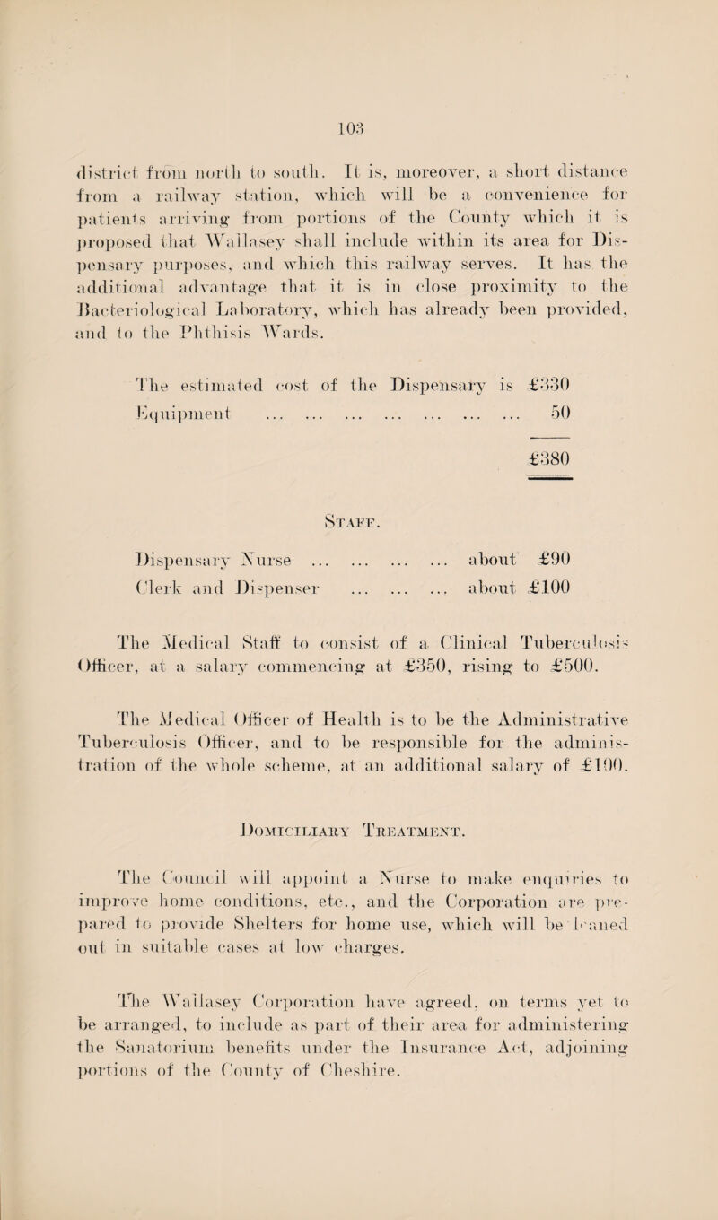 district from north to south. It is, moreover, a short distance from a railway station, which will be a convenience for patients arriving from portions of the County which it is proposed that Wallasey shall include within its area for Dis¬ pensary purposes, and which this railway serves. It has the additional advantage that it is in close proximity to the bacteriological Laboratory, which has already been provided, and lo the Phthisis Wards. The estimated cost of the Dispensary is £330 Equipment . 50 Staff. Dispensary Nurse . about £90 Clerk and Dispenser . about £100 The Medical Staff to consist of a Clinical Tuberculosi Officer, at a salary commencing at £350, rising to £500. The Medical Officer of Health is to be the Administrative Tuberculosis Officer, and to be responsible for the adminis¬ tration of the whole scheme, at an additional salary of £100. Domiciliary Treatment . The Council will appoint a Nurse to make enquiries to improve home conditions, etc., and the Corporation ore pre¬ pared to provide Shelters for home use, which will be leaned out in suitable cases at low charges. The Wallasey Corporation have agreed, on terms yet to be arranged, to include as part of their area for administering the Sanatorium benefits under the Insurance Act, adjoining portions of the County of Cheshire.