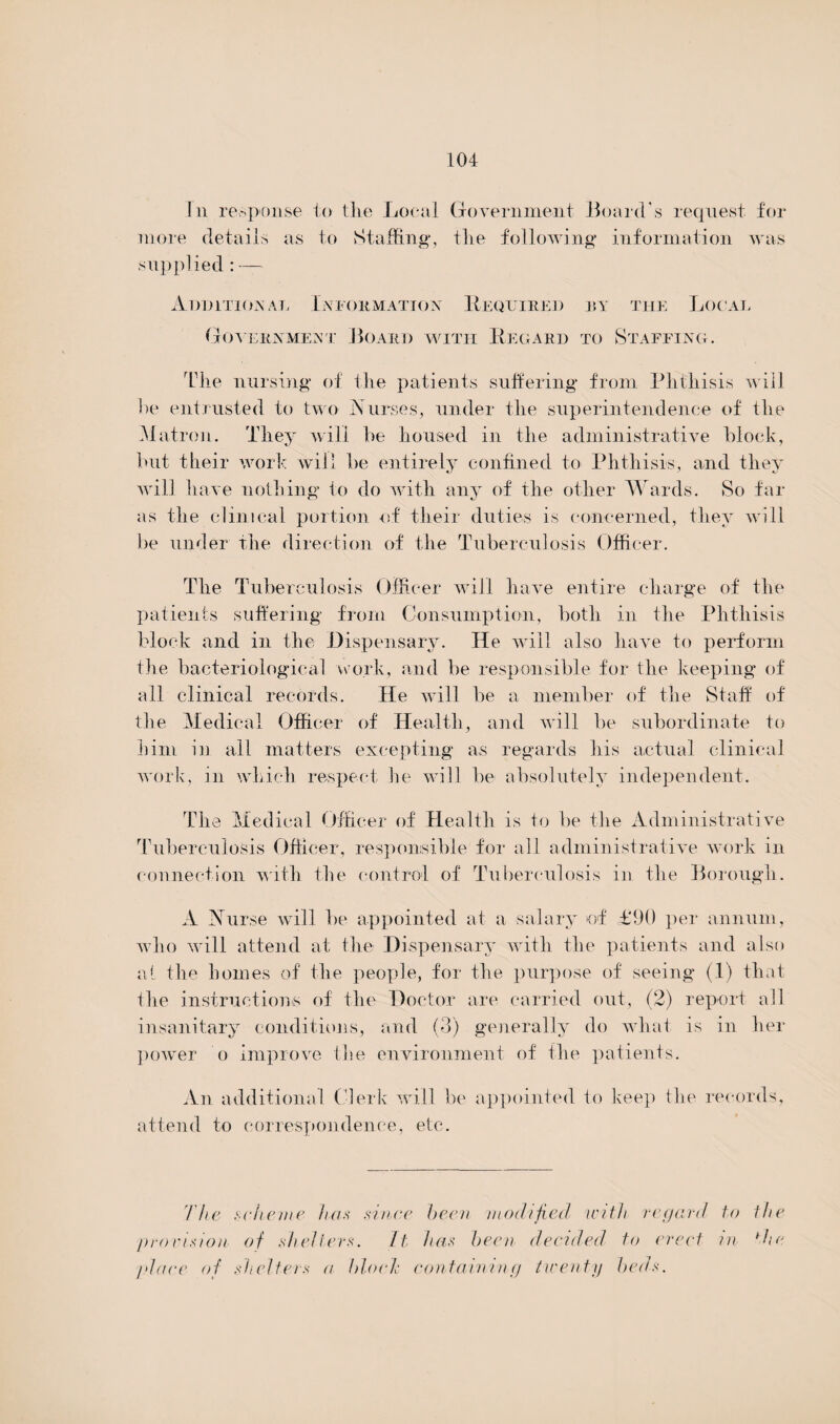 In response to the Local Government Board's request, for more details as to Staffing*, the following information was supplied: — Additional Information Required by the Local Government Board with Regard to Staffing. The nursing of the patients suffering from Phthisis will he entrusted to two Nurses, under the superintendence of the Matron. They will he housed in the administrative block, hut their work will be entirely confined to Phthisis, and they will have nothing to do with any of the other Wards. So far as the clinical portion of their duties is concerned, they will be under the direction of the Tuberculosis Officer. The Tuberculosis Officer will have entire charge of the patients suffering from Consumption, both in the Phthisis block and in the Dispensary. He will also have to perform the bacteriological work, and be responsible for the keeping of all clinical records. He will be a member of the Staff of the Medical Officer of Health, and will be subordinate to him in all matters excepting as regards his actual clinical work, in which respect he will be absolutely independent. The Medical Officer of Health is to be the Administrative Tuberculosis Officer, responsible for all administrative work in connection with the control of Tuberculosis in the Borough. A Nurse will be appointed at a salary of £90 per annum, who will attend at the Dispensary with the patients and also at the homes of the people, for the purpose of seeing (1) that the instructions of the Doctor are carried out, (2) report all insanitary conditions, and (3) generally do what is in her power o improve the environment of the patients. An additional Clerk will be appointed to keep the records, attend to correspondence, etc. The scheme Iras since been modified with regard to the 'provision of shelters. ft has been decided to erect in die place of shelters a bloef containing twenty beds.