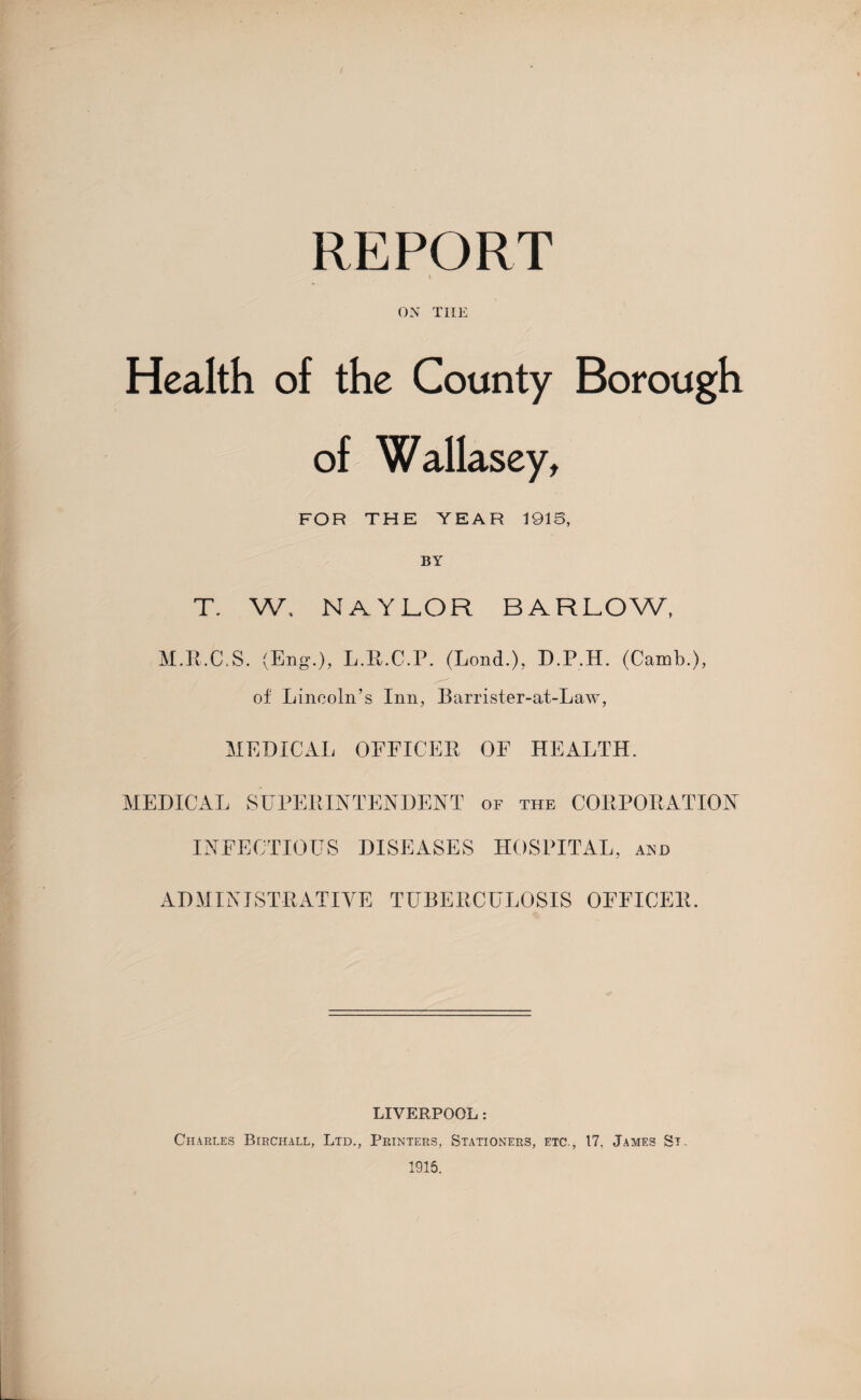 REPORT * ON THE Health of the County Borough of Wallasey, FOR THE YEAR 1916, T. W. NAYLOR BARLOW, M.R.C.S. (Eng.), L.R.C.P. (Lond.), D.P.H. (Camb.), of Lincoln’s Inn, Barrister-at-Law, MEDICAL OFFICER OF HEALTH, MEDICAL SUPERINTENDENT of the CORPORATION INFECTIOUS DISEASES HOSPITAL, and ADMINISTRATIVE TUBERCULOSIS OFFICER. LIVERPOOL: Charles Birchall, Ltd., Printers, Stationers, etc., 17, James St. 1915.