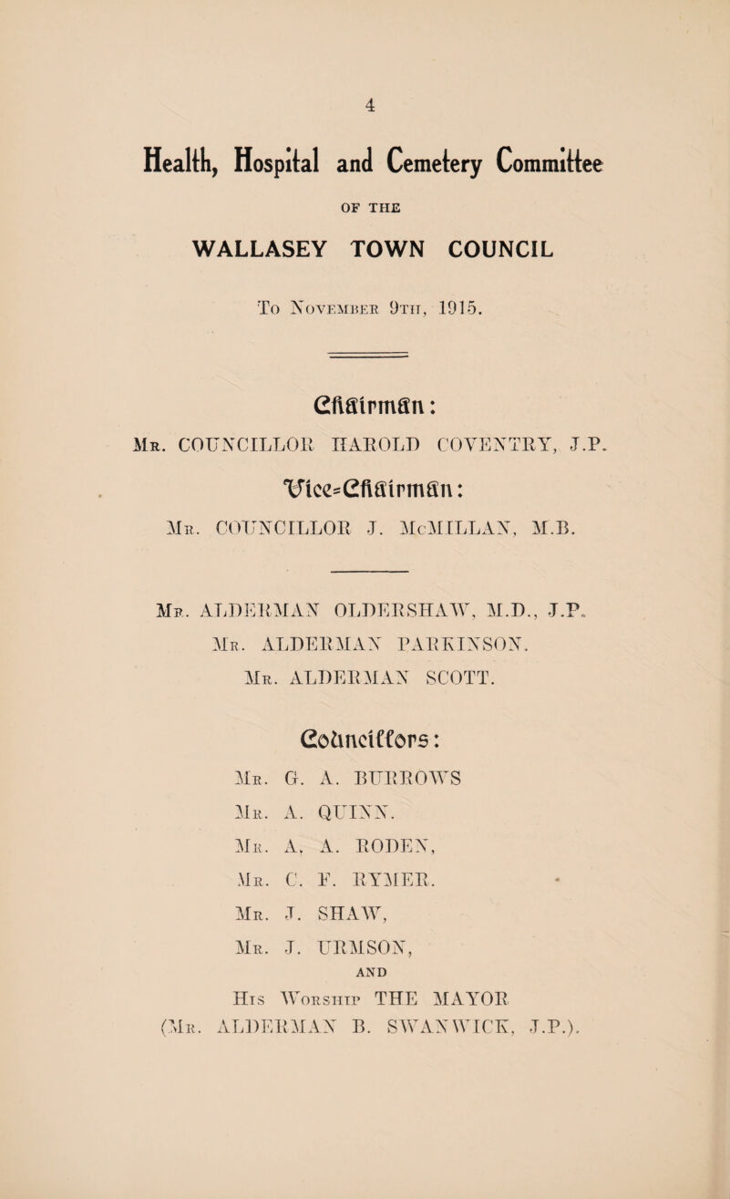 Health, Hospital and Cemetery Committee OF THE WALLASEY TOWN COUNCIL To November 9tit, 1915. CftSirman: Mr. COUNCILLOR HAROLD COVENTRY, UP. 'U'lcc-efifiirmfin: Mr. COUNCILLOR J. McMILLAN, M.B. Mr. ALDERMAN OLDER SHAW, M.D., J.P Mr. ALDERMAN PARKINSON. Mr. ALDERMAN SCOTT. Coimciffors: Mr. G. A. BURROWS Mr. A. QUINN. Mr. Ar A. RODEN, Mr. C. E. RYMER. Mr. U SHAW, Mr. J. URMSON, AND His Worship THE MAArOR (Mr. ALDERMAN B. SWAN WICK, UP.).